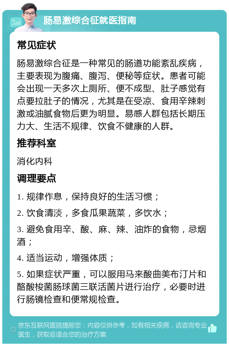 肠易激综合征就医指南 常见症状 肠易激综合征是一种常见的肠道功能紊乱疾病，主要表现为腹痛、腹泻、便秘等症状。患者可能会出现一天多次上厕所、便不成型、肚子感觉有点要拉肚子的情况，尤其是在受凉、食用辛辣刺激或油腻食物后更为明显。易感人群包括长期压力大、生活不规律、饮食不健康的人群。 推荐科室 消化内科 调理要点 1. 规律作息，保持良好的生活习惯； 2. 饮食清淡，多食瓜果蔬菜，多饮水； 3. 避免食用辛、酸、麻、辣、油炸的食物，忌烟酒； 4. 适当运动，增强体质； 5. 如果症状严重，可以服用马来酸曲美布汀片和酪酸梭菌肠球菌三联活菌片进行治疗，必要时进行肠镜检查和便常规检查。