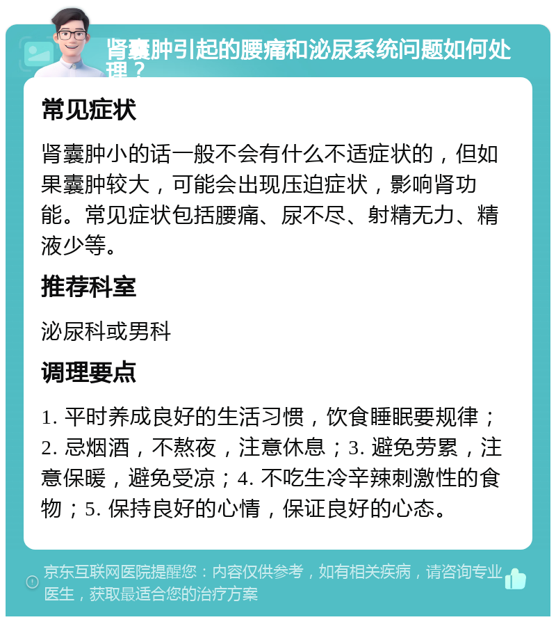 肾囊肿引起的腰痛和泌尿系统问题如何处理？ 常见症状 肾囊肿小的话一般不会有什么不适症状的，但如果囊肿较大，可能会出现压迫症状，影响肾功能。常见症状包括腰痛、尿不尽、射精无力、精液少等。 推荐科室 泌尿科或男科 调理要点 1. 平时养成良好的生活习惯，饮食睡眠要规律；2. 忌烟酒，不熬夜，注意休息；3. 避免劳累，注意保暖，避免受凉；4. 不吃生冷辛辣刺激性的食物；5. 保持良好的心情，保证良好的心态。