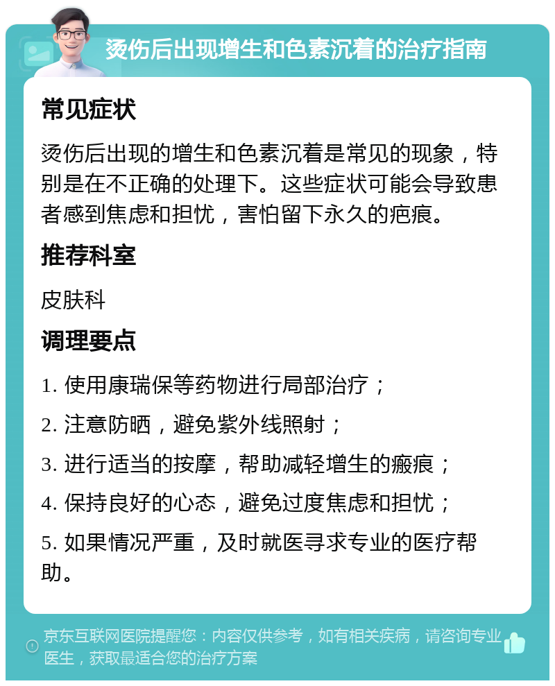 烫伤后出现增生和色素沉着的治疗指南 常见症状 烫伤后出现的增生和色素沉着是常见的现象，特别是在不正确的处理下。这些症状可能会导致患者感到焦虑和担忧，害怕留下永久的疤痕。 推荐科室 皮肤科 调理要点 1. 使用康瑞保等药物进行局部治疗； 2. 注意防晒，避免紫外线照射； 3. 进行适当的按摩，帮助减轻增生的瘢痕； 4. 保持良好的心态，避免过度焦虑和担忧； 5. 如果情况严重，及时就医寻求专业的医疗帮助。