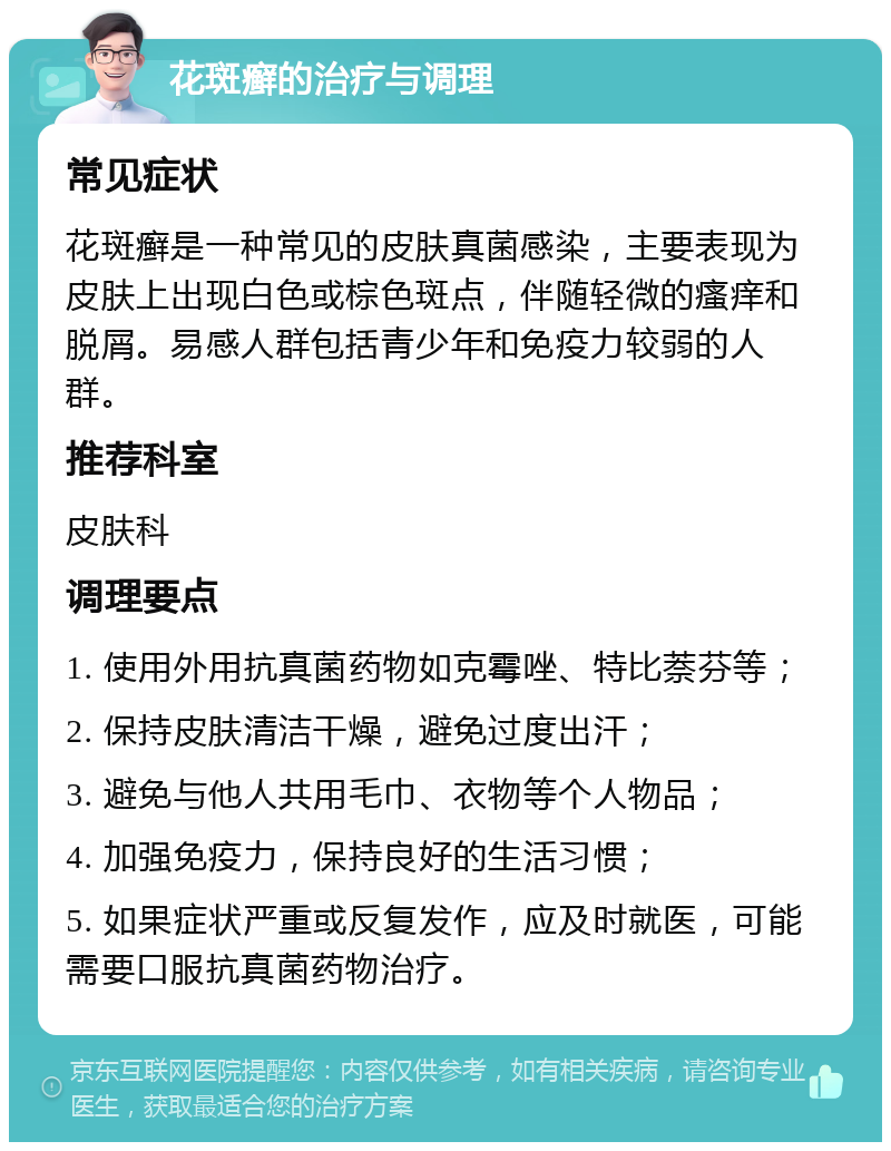 花斑癣的治疗与调理 常见症状 花斑癣是一种常见的皮肤真菌感染，主要表现为皮肤上出现白色或棕色斑点，伴随轻微的瘙痒和脱屑。易感人群包括青少年和免疫力较弱的人群。 推荐科室 皮肤科 调理要点 1. 使用外用抗真菌药物如克霉唑、特比萘芬等； 2. 保持皮肤清洁干燥，避免过度出汗； 3. 避免与他人共用毛巾、衣物等个人物品； 4. 加强免疫力，保持良好的生活习惯； 5. 如果症状严重或反复发作，应及时就医，可能需要口服抗真菌药物治疗。