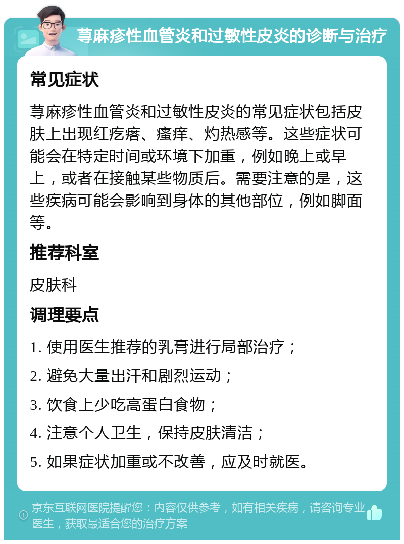 荨麻疹性血管炎和过敏性皮炎的诊断与治疗 常见症状 荨麻疹性血管炎和过敏性皮炎的常见症状包括皮肤上出现红疙瘩、瘙痒、灼热感等。这些症状可能会在特定时间或环境下加重，例如晚上或早上，或者在接触某些物质后。需要注意的是，这些疾病可能会影响到身体的其他部位，例如脚面等。 推荐科室 皮肤科 调理要点 1. 使用医生推荐的乳膏进行局部治疗； 2. 避免大量出汗和剧烈运动； 3. 饮食上少吃高蛋白食物； 4. 注意个人卫生，保持皮肤清洁； 5. 如果症状加重或不改善，应及时就医。