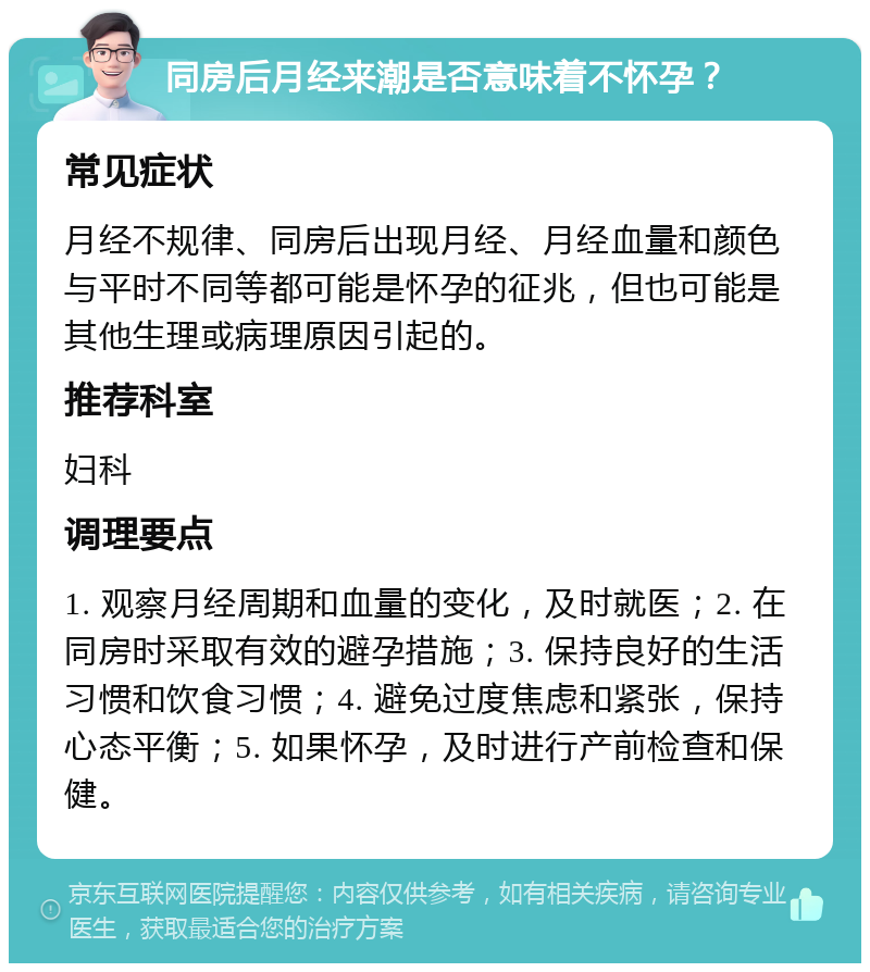 同房后月经来潮是否意味着不怀孕？ 常见症状 月经不规律、同房后出现月经、月经血量和颜色与平时不同等都可能是怀孕的征兆，但也可能是其他生理或病理原因引起的。 推荐科室 妇科 调理要点 1. 观察月经周期和血量的变化，及时就医；2. 在同房时采取有效的避孕措施；3. 保持良好的生活习惯和饮食习惯；4. 避免过度焦虑和紧张，保持心态平衡；5. 如果怀孕，及时进行产前检查和保健。