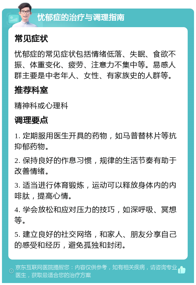 忧郁症的治疗与调理指南 常见症状 忧郁症的常见症状包括情绪低落、失眠、食欲不振、体重变化、疲劳、注意力不集中等。易感人群主要是中老年人、女性、有家族史的人群等。 推荐科室 精神科或心理科 调理要点 1. 定期服用医生开具的药物，如马普替林片等抗抑郁药物。 2. 保持良好的作息习惯，规律的生活节奏有助于改善情绪。 3. 适当进行体育锻炼，运动可以释放身体内的内啡肽，提高心情。 4. 学会放松和应对压力的技巧，如深呼吸、冥想等。 5. 建立良好的社交网络，和家人、朋友分享自己的感受和经历，避免孤独和封闭。