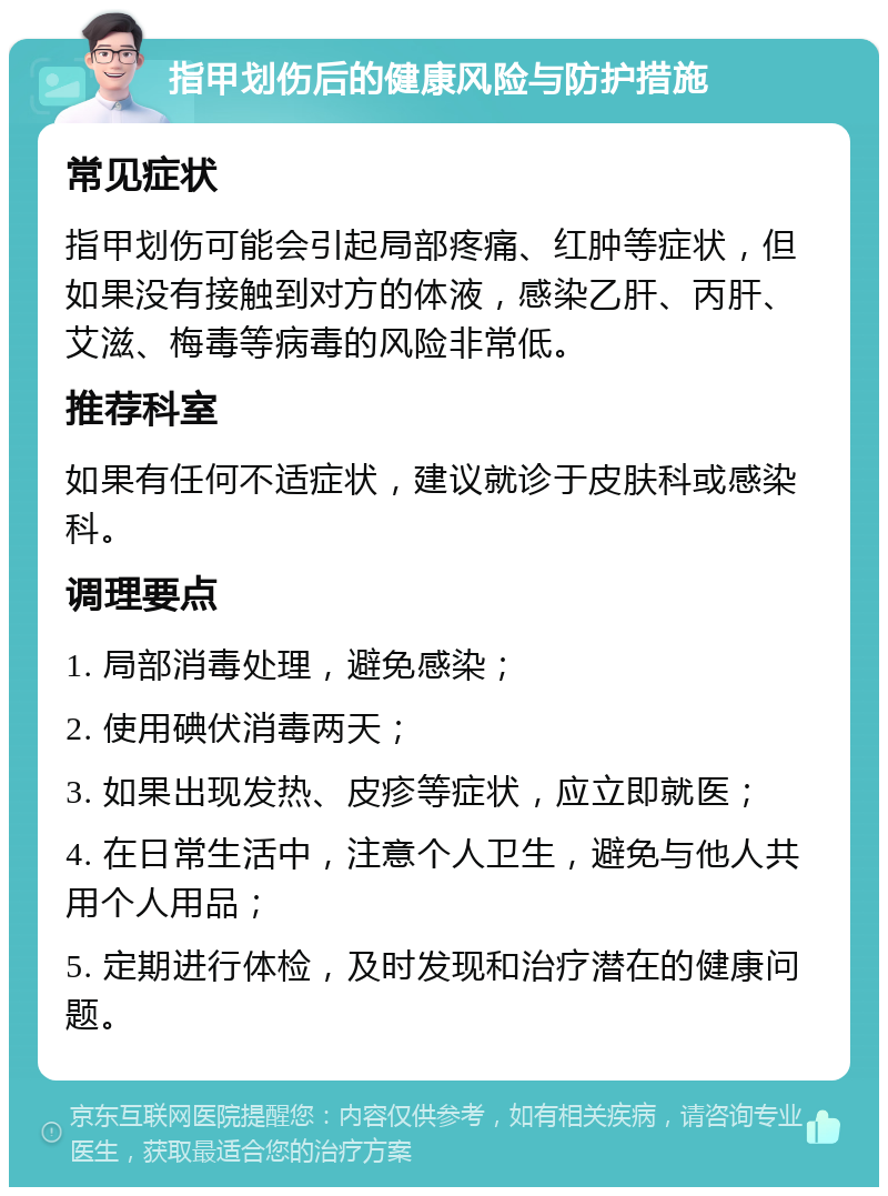 指甲划伤后的健康风险与防护措施 常见症状 指甲划伤可能会引起局部疼痛、红肿等症状，但如果没有接触到对方的体液，感染乙肝、丙肝、艾滋、梅毒等病毒的风险非常低。 推荐科室 如果有任何不适症状，建议就诊于皮肤科或感染科。 调理要点 1. 局部消毒处理，避免感染； 2. 使用碘伏消毒两天； 3. 如果出现发热、皮疹等症状，应立即就医； 4. 在日常生活中，注意个人卫生，避免与他人共用个人用品； 5. 定期进行体检，及时发现和治疗潜在的健康问题。