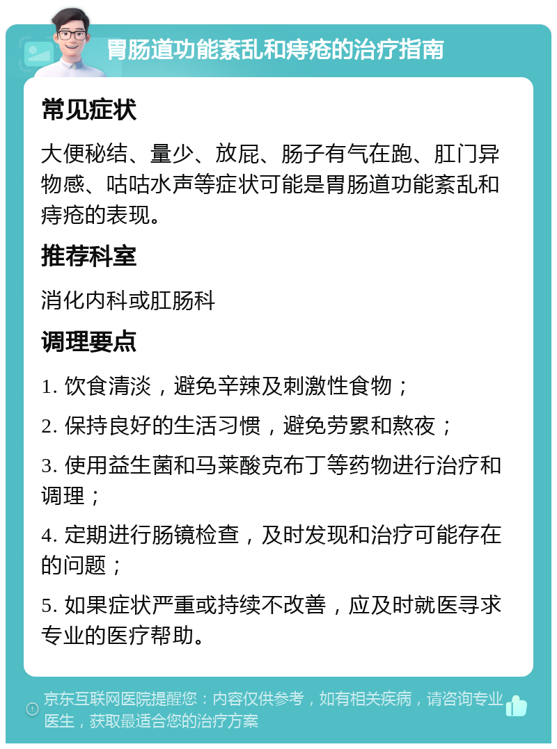 胃肠道功能紊乱和痔疮的治疗指南 常见症状 大便秘结、量少、放屁、肠子有气在跑、肛门异物感、咕咕水声等症状可能是胃肠道功能紊乱和痔疮的表现。 推荐科室 消化内科或肛肠科 调理要点 1. 饮食清淡，避免辛辣及刺激性食物； 2. 保持良好的生活习惯，避免劳累和熬夜； 3. 使用益生菌和马莱酸克布丁等药物进行治疗和调理； 4. 定期进行肠镜检查，及时发现和治疗可能存在的问题； 5. 如果症状严重或持续不改善，应及时就医寻求专业的医疗帮助。