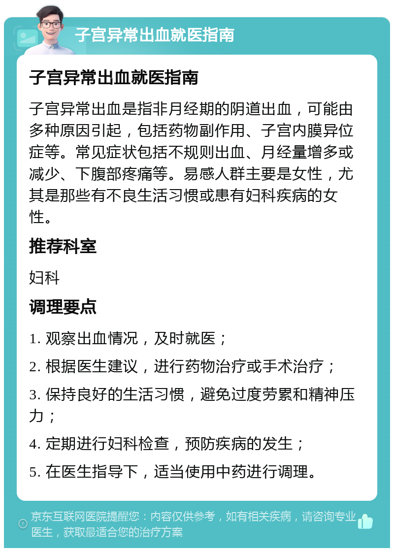 子宫异常出血就医指南 子宫异常出血就医指南 子宫异常出血是指非月经期的阴道出血，可能由多种原因引起，包括药物副作用、子宫内膜异位症等。常见症状包括不规则出血、月经量增多或减少、下腹部疼痛等。易感人群主要是女性，尤其是那些有不良生活习惯或患有妇科疾病的女性。 推荐科室 妇科 调理要点 1. 观察出血情况，及时就医； 2. 根据医生建议，进行药物治疗或手术治疗； 3. 保持良好的生活习惯，避免过度劳累和精神压力； 4. 定期进行妇科检查，预防疾病的发生； 5. 在医生指导下，适当使用中药进行调理。