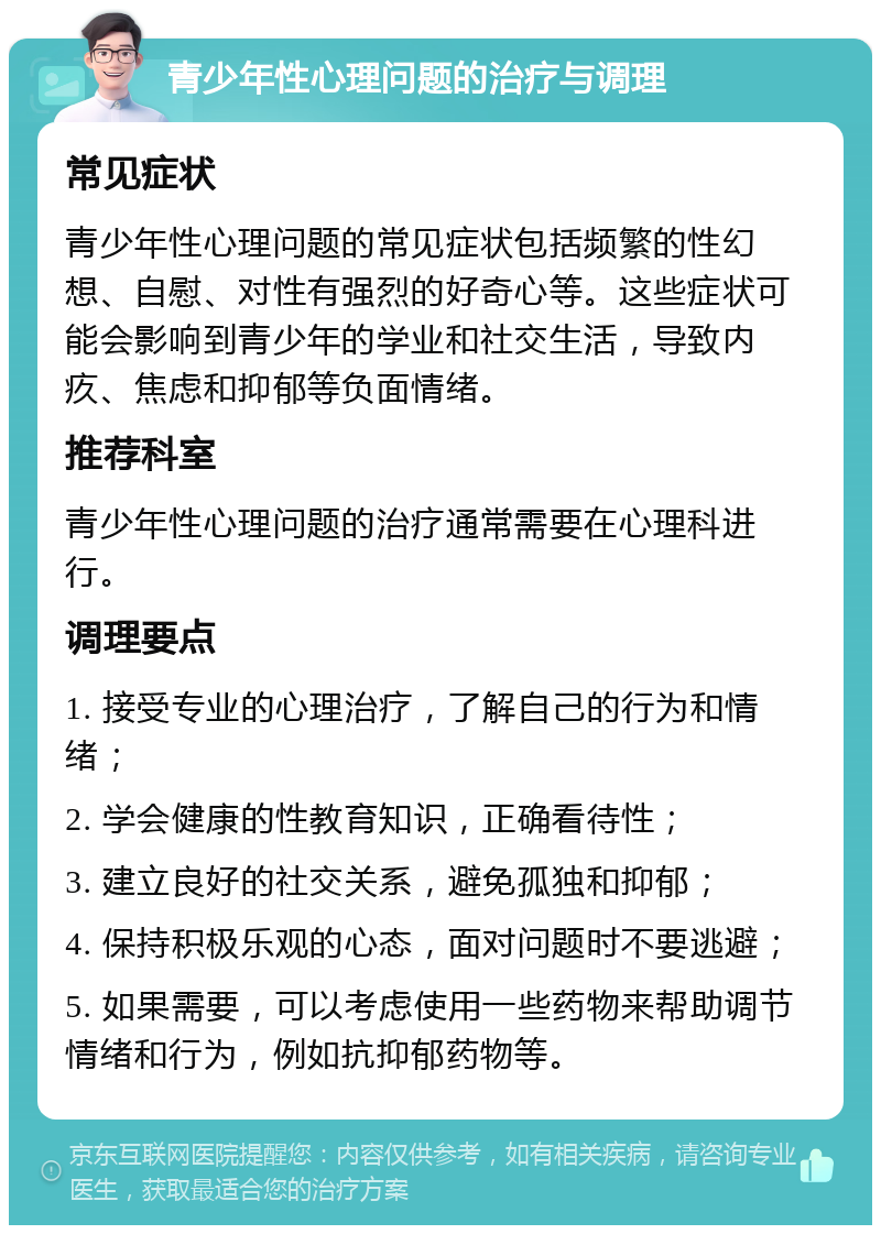 青少年性心理问题的治疗与调理 常见症状 青少年性心理问题的常见症状包括频繁的性幻想、自慰、对性有强烈的好奇心等。这些症状可能会影响到青少年的学业和社交生活，导致内疚、焦虑和抑郁等负面情绪。 推荐科室 青少年性心理问题的治疗通常需要在心理科进行。 调理要点 1. 接受专业的心理治疗，了解自己的行为和情绪； 2. 学会健康的性教育知识，正确看待性； 3. 建立良好的社交关系，避免孤独和抑郁； 4. 保持积极乐观的心态，面对问题时不要逃避； 5. 如果需要，可以考虑使用一些药物来帮助调节情绪和行为，例如抗抑郁药物等。