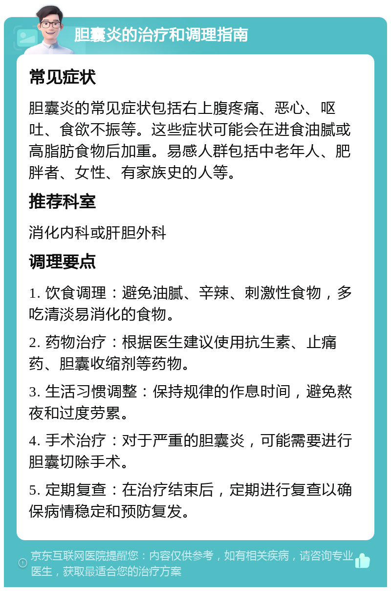 胆囊炎的治疗和调理指南 常见症状 胆囊炎的常见症状包括右上腹疼痛、恶心、呕吐、食欲不振等。这些症状可能会在进食油腻或高脂肪食物后加重。易感人群包括中老年人、肥胖者、女性、有家族史的人等。 推荐科室 消化内科或肝胆外科 调理要点 1. 饮食调理：避免油腻、辛辣、刺激性食物，多吃清淡易消化的食物。 2. 药物治疗：根据医生建议使用抗生素、止痛药、胆囊收缩剂等药物。 3. 生活习惯调整：保持规律的作息时间，避免熬夜和过度劳累。 4. 手术治疗：对于严重的胆囊炎，可能需要进行胆囊切除手术。 5. 定期复查：在治疗结束后，定期进行复查以确保病情稳定和预防复发。