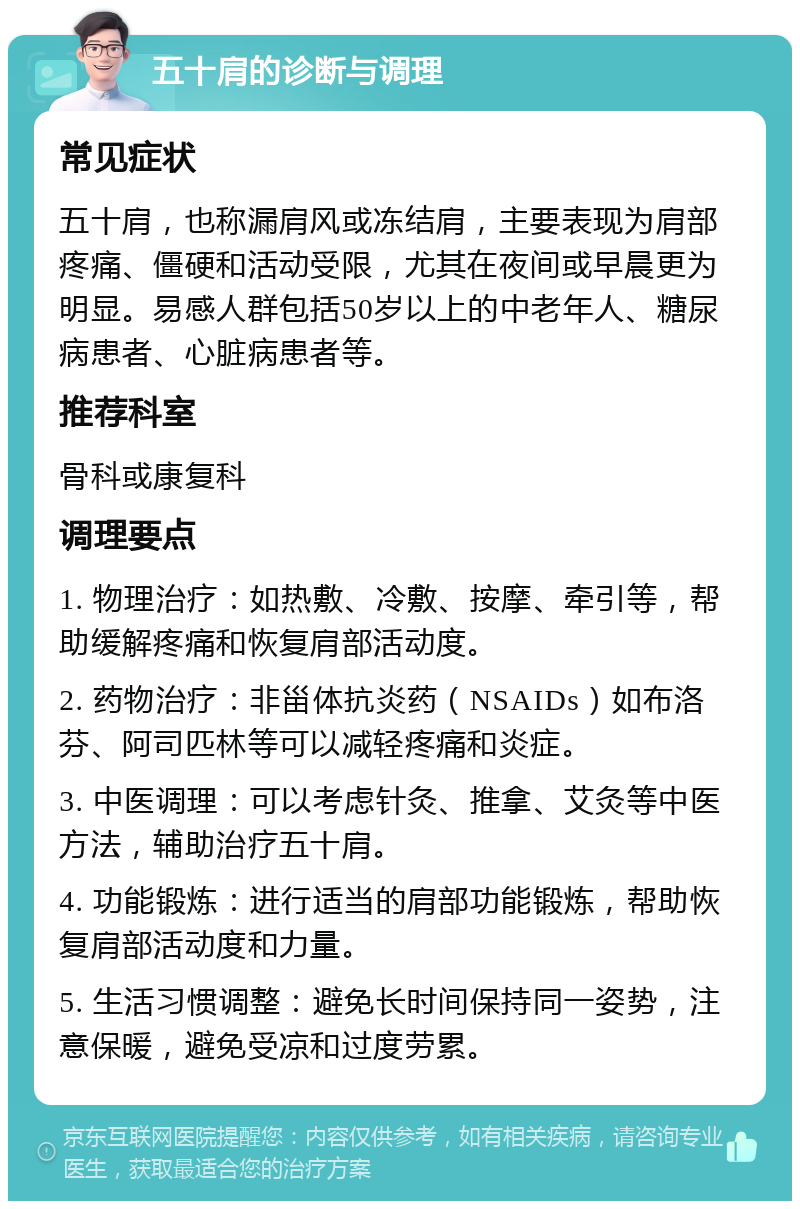 五十肩的诊断与调理 常见症状 五十肩，也称漏肩风或冻结肩，主要表现为肩部疼痛、僵硬和活动受限，尤其在夜间或早晨更为明显。易感人群包括50岁以上的中老年人、糖尿病患者、心脏病患者等。 推荐科室 骨科或康复科 调理要点 1. 物理治疗：如热敷、冷敷、按摩、牵引等，帮助缓解疼痛和恢复肩部活动度。 2. 药物治疗：非甾体抗炎药（NSAIDs）如布洛芬、阿司匹林等可以减轻疼痛和炎症。 3. 中医调理：可以考虑针灸、推拿、艾灸等中医方法，辅助治疗五十肩。 4. 功能锻炼：进行适当的肩部功能锻炼，帮助恢复肩部活动度和力量。 5. 生活习惯调整：避免长时间保持同一姿势，注意保暖，避免受凉和过度劳累。