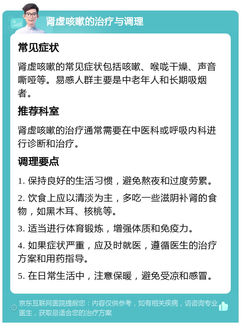 肾虚咳嗽的治疗与调理 常见症状 肾虚咳嗽的常见症状包括咳嗽、喉咙干燥、声音嘶哑等。易感人群主要是中老年人和长期吸烟者。 推荐科室 肾虚咳嗽的治疗通常需要在中医科或呼吸内科进行诊断和治疗。 调理要点 1. 保持良好的生活习惯，避免熬夜和过度劳累。 2. 饮食上应以清淡为主，多吃一些滋阴补肾的食物，如黑木耳、核桃等。 3. 适当进行体育锻炼，增强体质和免疫力。 4. 如果症状严重，应及时就医，遵循医生的治疗方案和用药指导。 5. 在日常生活中，注意保暖，避免受凉和感冒。