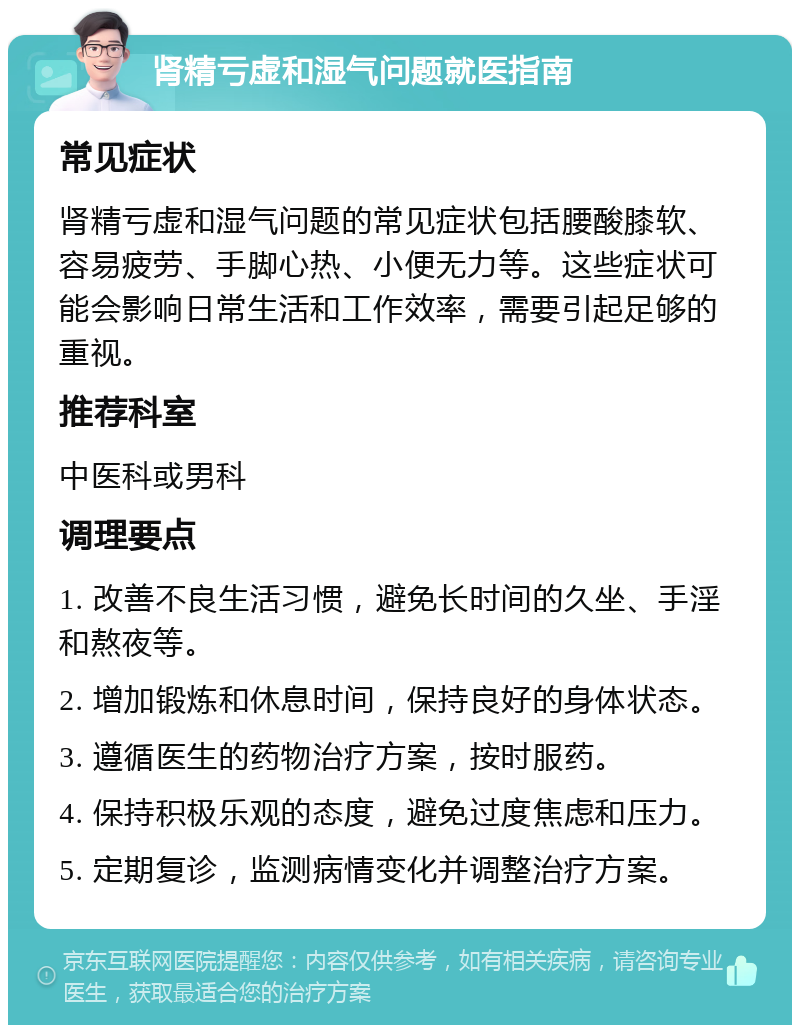 肾精亏虚和湿气问题就医指南 常见症状 肾精亏虚和湿气问题的常见症状包括腰酸膝软、容易疲劳、手脚心热、小便无力等。这些症状可能会影响日常生活和工作效率，需要引起足够的重视。 推荐科室 中医科或男科 调理要点 1. 改善不良生活习惯，避免长时间的久坐、手淫和熬夜等。 2. 增加锻炼和休息时间，保持良好的身体状态。 3. 遵循医生的药物治疗方案，按时服药。 4. 保持积极乐观的态度，避免过度焦虑和压力。 5. 定期复诊，监测病情变化并调整治疗方案。