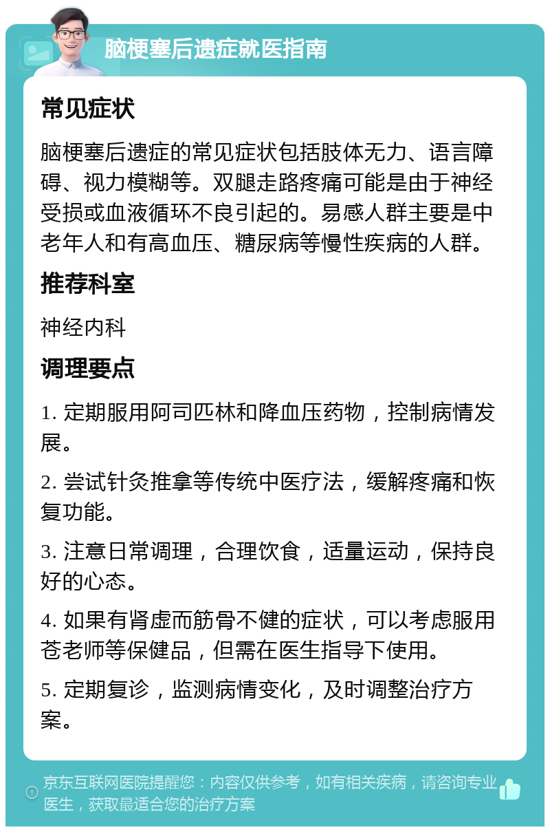 脑梗塞后遗症就医指南 常见症状 脑梗塞后遗症的常见症状包括肢体无力、语言障碍、视力模糊等。双腿走路疼痛可能是由于神经受损或血液循环不良引起的。易感人群主要是中老年人和有高血压、糖尿病等慢性疾病的人群。 推荐科室 神经内科 调理要点 1. 定期服用阿司匹林和降血压药物，控制病情发展。 2. 尝试针灸推拿等传统中医疗法，缓解疼痛和恢复功能。 3. 注意日常调理，合理饮食，适量运动，保持良好的心态。 4. 如果有肾虚而筋骨不健的症状，可以考虑服用苍老师等保健品，但需在医生指导下使用。 5. 定期复诊，监测病情变化，及时调整治疗方案。