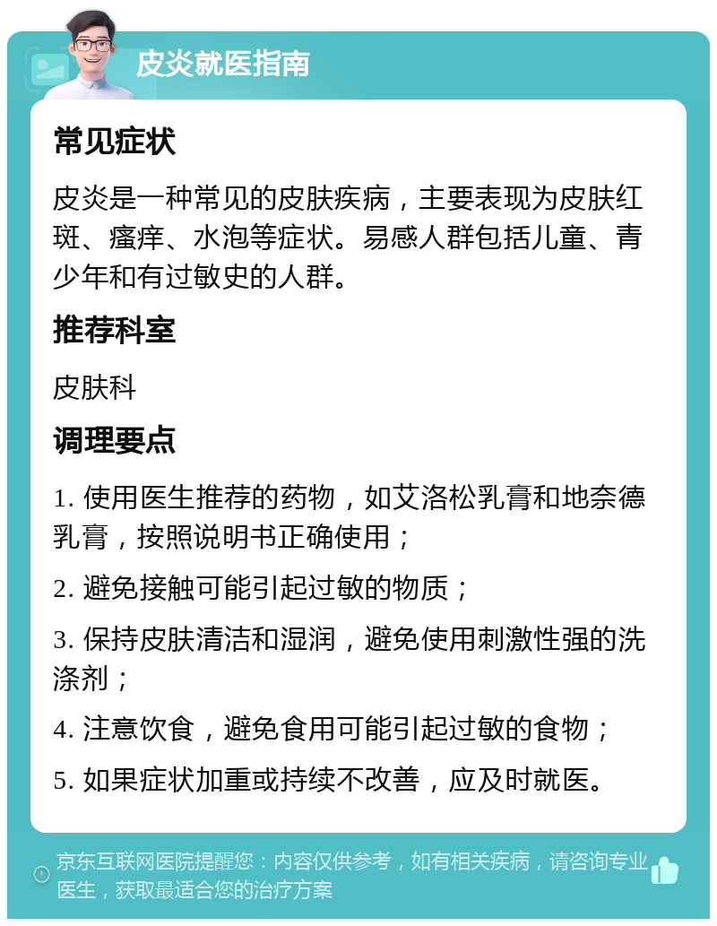 皮炎就医指南 常见症状 皮炎是一种常见的皮肤疾病，主要表现为皮肤红斑、瘙痒、水泡等症状。易感人群包括儿童、青少年和有过敏史的人群。 推荐科室 皮肤科 调理要点 1. 使用医生推荐的药物，如艾洛松乳膏和地奈德乳膏，按照说明书正确使用； 2. 避免接触可能引起过敏的物质； 3. 保持皮肤清洁和湿润，避免使用刺激性强的洗涤剂； 4. 注意饮食，避免食用可能引起过敏的食物； 5. 如果症状加重或持续不改善，应及时就医。