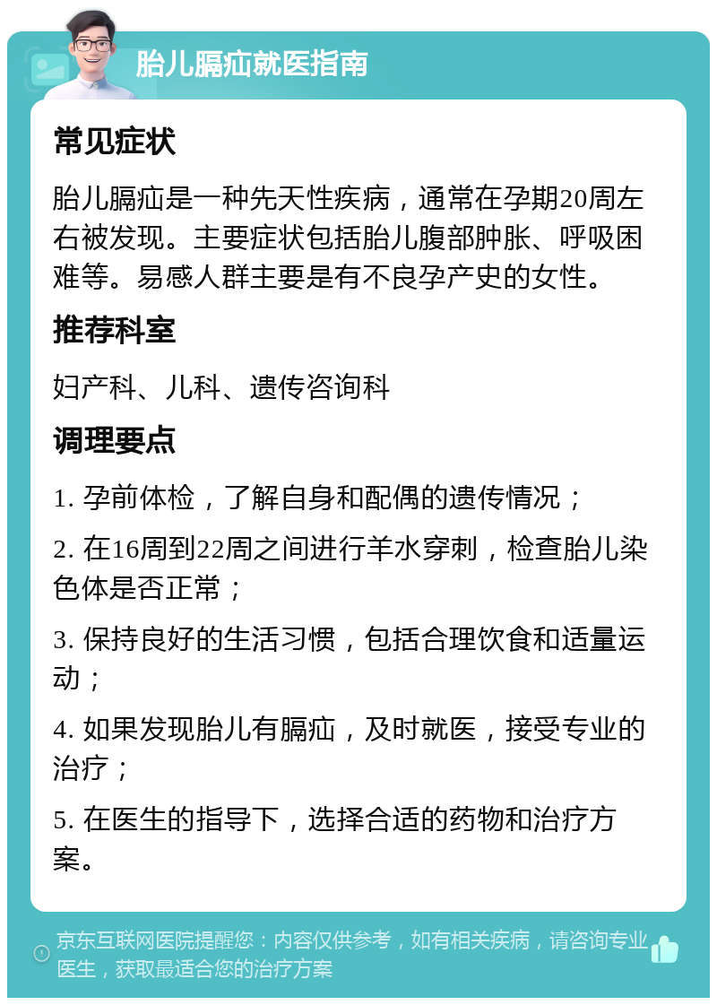 胎儿膈疝就医指南 常见症状 胎儿膈疝是一种先天性疾病，通常在孕期20周左右被发现。主要症状包括胎儿腹部肿胀、呼吸困难等。易感人群主要是有不良孕产史的女性。 推荐科室 妇产科、儿科、遗传咨询科 调理要点 1. 孕前体检，了解自身和配偶的遗传情况； 2. 在16周到22周之间进行羊水穿刺，检查胎儿染色体是否正常； 3. 保持良好的生活习惯，包括合理饮食和适量运动； 4. 如果发现胎儿有膈疝，及时就医，接受专业的治疗； 5. 在医生的指导下，选择合适的药物和治疗方案。