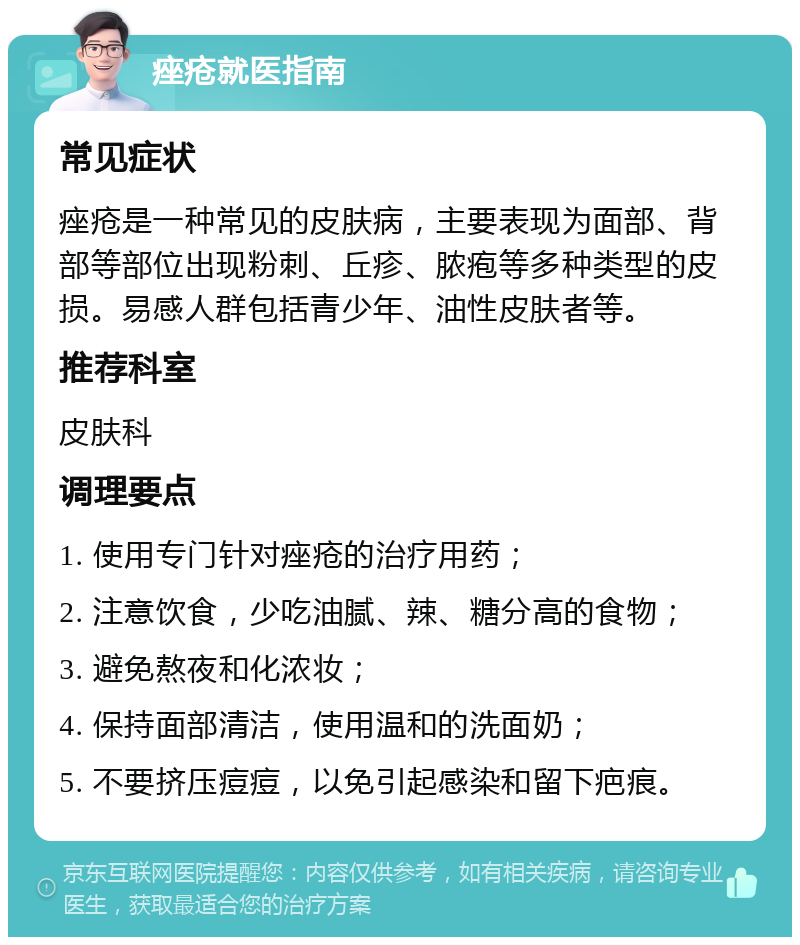 痤疮就医指南 常见症状 痤疮是一种常见的皮肤病，主要表现为面部、背部等部位出现粉刺、丘疹、脓疱等多种类型的皮损。易感人群包括青少年、油性皮肤者等。 推荐科室 皮肤科 调理要点 1. 使用专门针对痤疮的治疗用药； 2. 注意饮食，少吃油腻、辣、糖分高的食物； 3. 避免熬夜和化浓妆； 4. 保持面部清洁，使用温和的洗面奶； 5. 不要挤压痘痘，以免引起感染和留下疤痕。