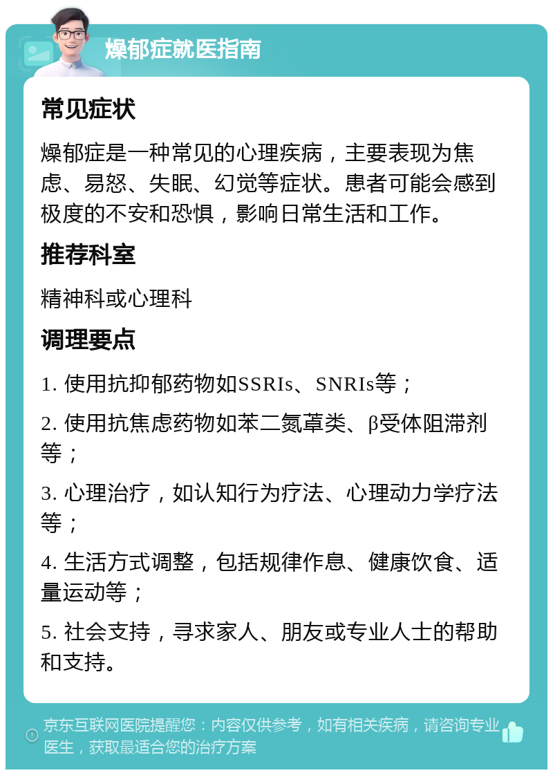 燥郁症就医指南 常见症状 燥郁症是一种常见的心理疾病，主要表现为焦虑、易怒、失眠、幻觉等症状。患者可能会感到极度的不安和恐惧，影响日常生活和工作。 推荐科室 精神科或心理科 调理要点 1. 使用抗抑郁药物如SSRIs、SNRIs等； 2. 使用抗焦虑药物如苯二氮䓬类、β受体阻滞剂等； 3. 心理治疗，如认知行为疗法、心理动力学疗法等； 4. 生活方式调整，包括规律作息、健康饮食、适量运动等； 5. 社会支持，寻求家人、朋友或专业人士的帮助和支持。