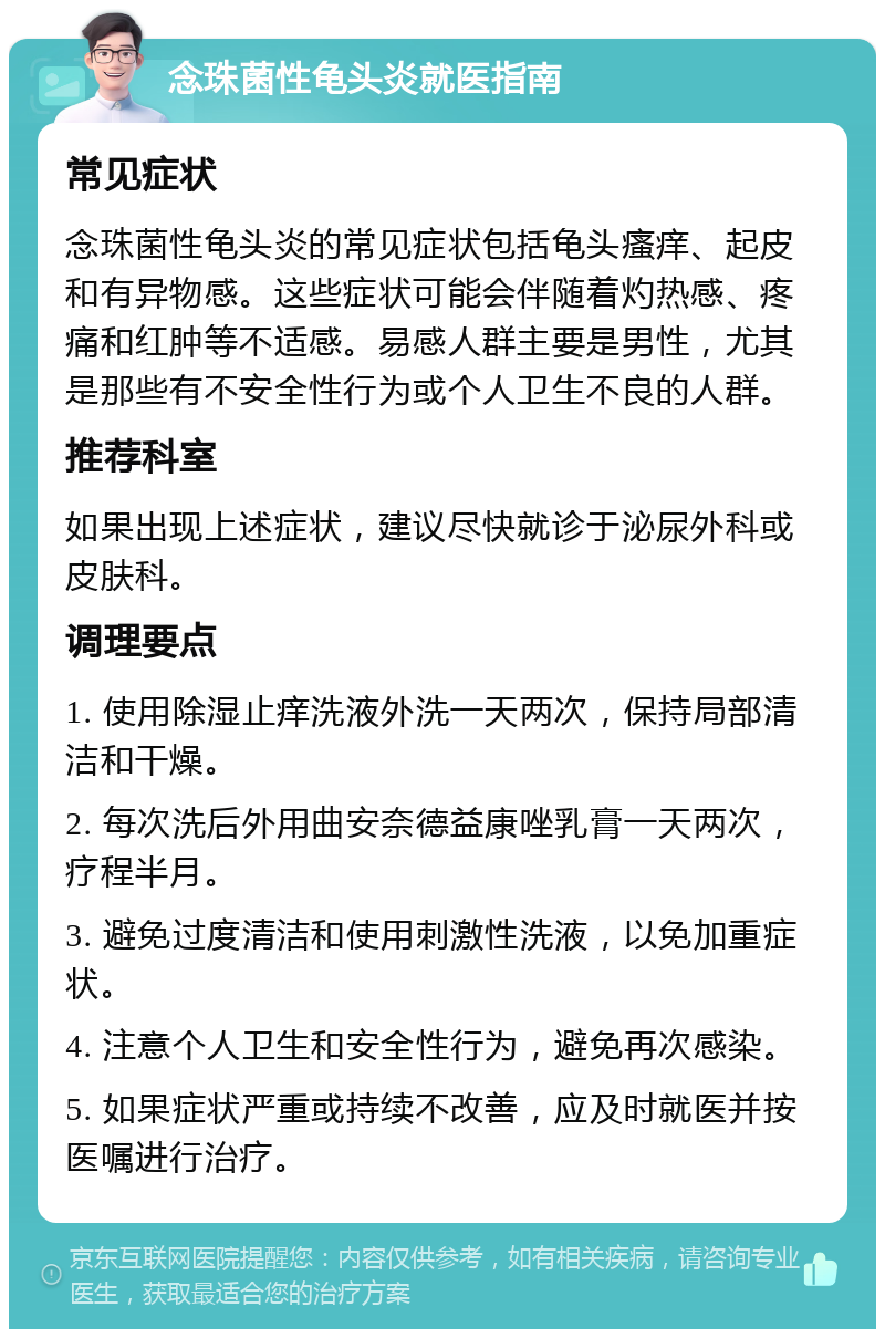 念珠菌性龟头炎就医指南 常见症状 念珠菌性龟头炎的常见症状包括龟头瘙痒、起皮和有异物感。这些症状可能会伴随着灼热感、疼痛和红肿等不适感。易感人群主要是男性，尤其是那些有不安全性行为或个人卫生不良的人群。 推荐科室 如果出现上述症状，建议尽快就诊于泌尿外科或皮肤科。 调理要点 1. 使用除湿止痒洗液外洗一天两次，保持局部清洁和干燥。 2. 每次洗后外用曲安奈德益康唑乳膏一天两次，疗程半月。 3. 避免过度清洁和使用刺激性洗液，以免加重症状。 4. 注意个人卫生和安全性行为，避免再次感染。 5. 如果症状严重或持续不改善，应及时就医并按医嘱进行治疗。