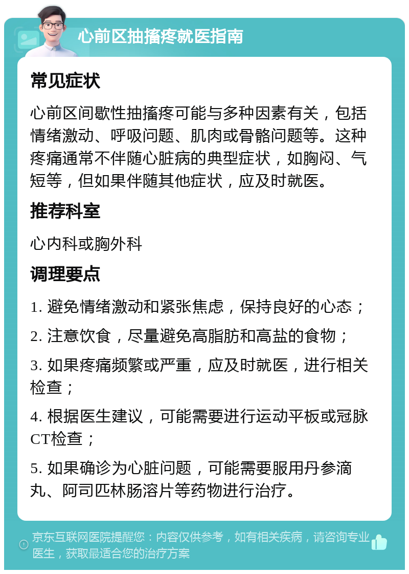 心前区抽搐疼就医指南 常见症状 心前区间歇性抽搐疼可能与多种因素有关，包括情绪激动、呼吸问题、肌肉或骨骼问题等。这种疼痛通常不伴随心脏病的典型症状，如胸闷、气短等，但如果伴随其他症状，应及时就医。 推荐科室 心内科或胸外科 调理要点 1. 避免情绪激动和紧张焦虑，保持良好的心态； 2. 注意饮食，尽量避免高脂肪和高盐的食物； 3. 如果疼痛频繁或严重，应及时就医，进行相关检查； 4. 根据医生建议，可能需要进行运动平板或冠脉CT检查； 5. 如果确诊为心脏问题，可能需要服用丹参滴丸、阿司匹林肠溶片等药物进行治疗。