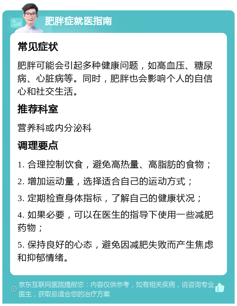 肥胖症就医指南 常见症状 肥胖可能会引起多种健康问题，如高血压、糖尿病、心脏病等。同时，肥胖也会影响个人的自信心和社交生活。 推荐科室 营养科或内分泌科 调理要点 1. 合理控制饮食，避免高热量、高脂肪的食物； 2. 增加运动量，选择适合自己的运动方式； 3. 定期检查身体指标，了解自己的健康状况； 4. 如果必要，可以在医生的指导下使用一些减肥药物； 5. 保持良好的心态，避免因减肥失败而产生焦虑和抑郁情绪。