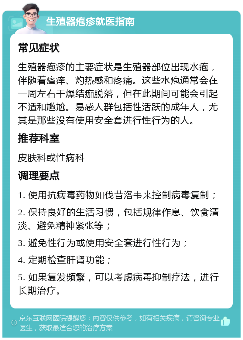 生殖器疱疹就医指南 常见症状 生殖器疱疹的主要症状是生殖器部位出现水疱，伴随着瘙痒、灼热感和疼痛。这些水疱通常会在一周左右干燥结痂脱落，但在此期间可能会引起不适和尴尬。易感人群包括性活跃的成年人，尤其是那些没有使用安全套进行性行为的人。 推荐科室 皮肤科或性病科 调理要点 1. 使用抗病毒药物如伐昔洛韦来控制病毒复制； 2. 保持良好的生活习惯，包括规律作息、饮食清淡、避免精神紧张等； 3. 避免性行为或使用安全套进行性行为； 4. 定期检查肝肾功能； 5. 如果复发频繁，可以考虑病毒抑制疗法，进行长期治疗。