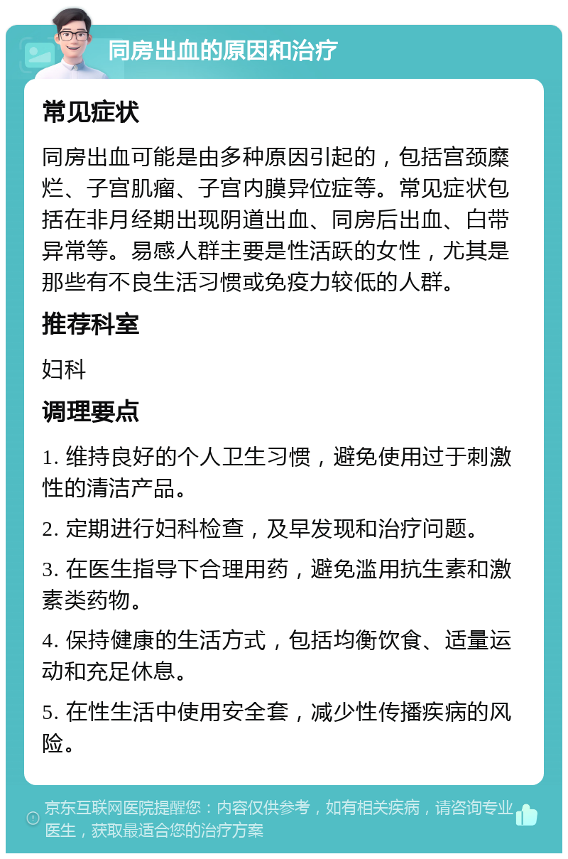 同房出血的原因和治疗 常见症状 同房出血可能是由多种原因引起的，包括宫颈糜烂、子宫肌瘤、子宫内膜异位症等。常见症状包括在非月经期出现阴道出血、同房后出血、白带异常等。易感人群主要是性活跃的女性，尤其是那些有不良生活习惯或免疫力较低的人群。 推荐科室 妇科 调理要点 1. 维持良好的个人卫生习惯，避免使用过于刺激性的清洁产品。 2. 定期进行妇科检查，及早发现和治疗问题。 3. 在医生指导下合理用药，避免滥用抗生素和激素类药物。 4. 保持健康的生活方式，包括均衡饮食、适量运动和充足休息。 5. 在性生活中使用安全套，减少性传播疾病的风险。