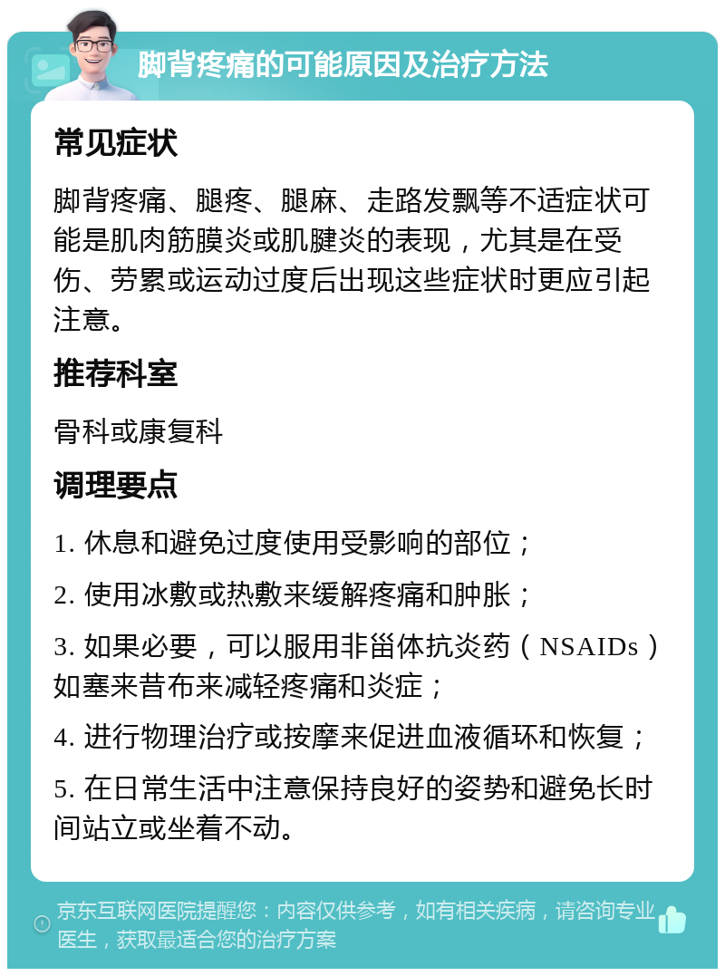 脚背疼痛的可能原因及治疗方法 常见症状 脚背疼痛、腿疼、腿麻、走路发飘等不适症状可能是肌肉筋膜炎或肌腱炎的表现，尤其是在受伤、劳累或运动过度后出现这些症状时更应引起注意。 推荐科室 骨科或康复科 调理要点 1. 休息和避免过度使用受影响的部位； 2. 使用冰敷或热敷来缓解疼痛和肿胀； 3. 如果必要，可以服用非甾体抗炎药（NSAIDs）如塞来昔布来减轻疼痛和炎症； 4. 进行物理治疗或按摩来促进血液循环和恢复； 5. 在日常生活中注意保持良好的姿势和避免长时间站立或坐着不动。