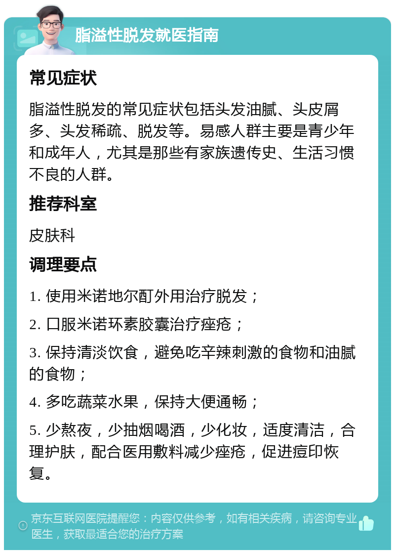 脂溢性脱发就医指南 常见症状 脂溢性脱发的常见症状包括头发油腻、头皮屑多、头发稀疏、脱发等。易感人群主要是青少年和成年人，尤其是那些有家族遗传史、生活习惯不良的人群。 推荐科室 皮肤科 调理要点 1. 使用米诺地尔酊外用治疗脱发； 2. 口服米诺环素胶囊治疗痤疮； 3. 保持清淡饮食，避免吃辛辣刺激的食物和油腻的食物； 4. 多吃蔬菜水果，保持大便通畅； 5. 少熬夜，少抽烟喝酒，少化妆，适度清洁，合理护肤，配合医用敷料减少痤疮，促进痘印恢复。