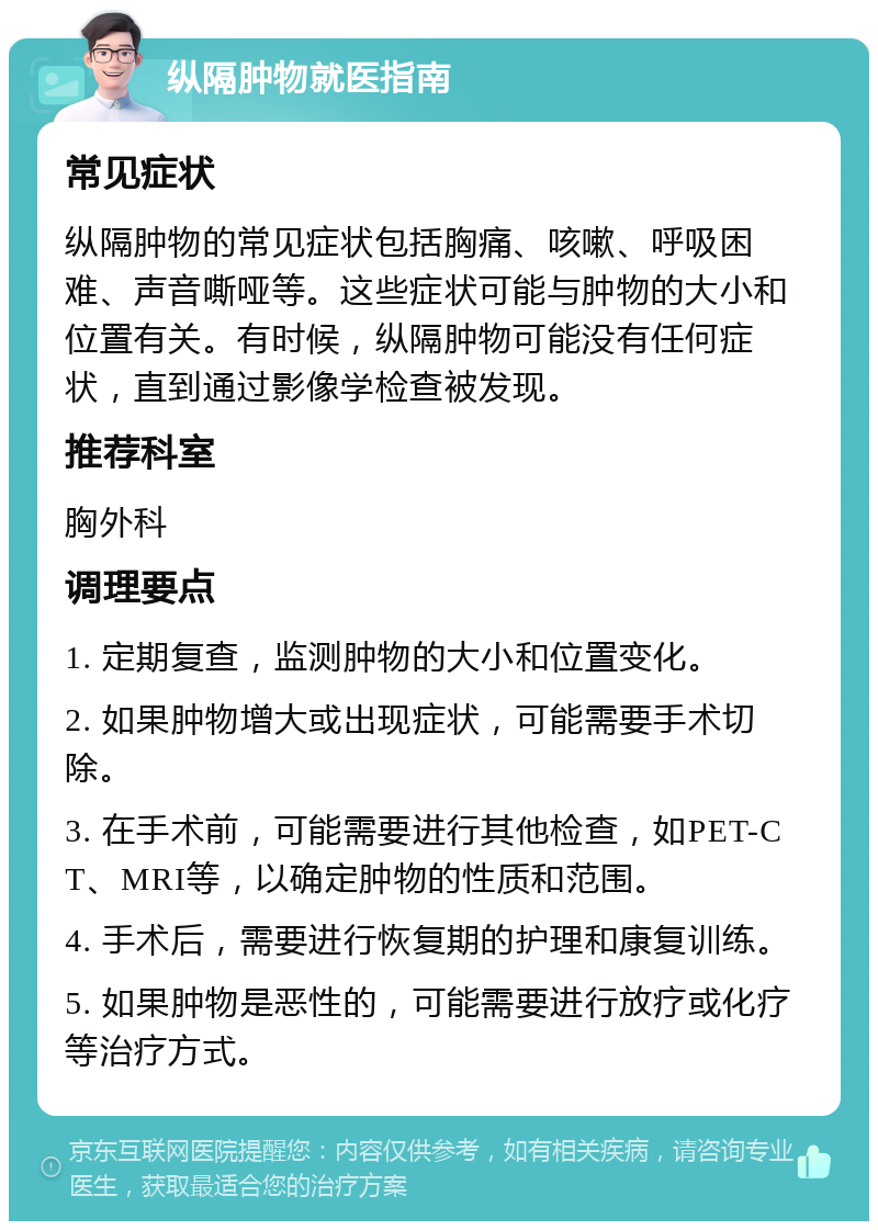 纵隔肿物就医指南 常见症状 纵隔肿物的常见症状包括胸痛、咳嗽、呼吸困难、声音嘶哑等。这些症状可能与肿物的大小和位置有关。有时候，纵隔肿物可能没有任何症状，直到通过影像学检查被发现。 推荐科室 胸外科 调理要点 1. 定期复查，监测肿物的大小和位置变化。 2. 如果肿物增大或出现症状，可能需要手术切除。 3. 在手术前，可能需要进行其他检查，如PET-CT、MRI等，以确定肿物的性质和范围。 4. 手术后，需要进行恢复期的护理和康复训练。 5. 如果肿物是恶性的，可能需要进行放疗或化疗等治疗方式。