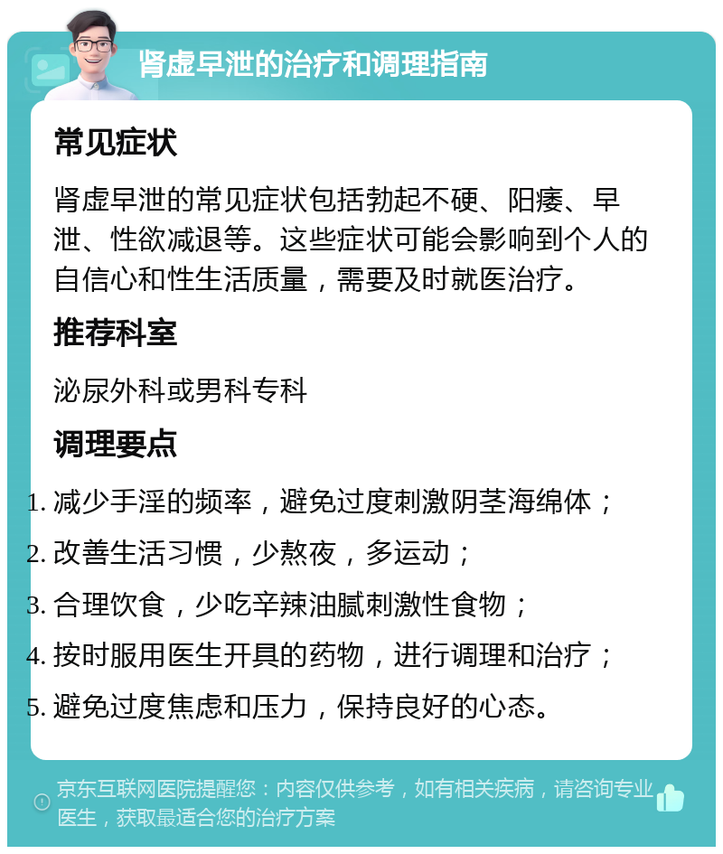 肾虚早泄的治疗和调理指南 常见症状 肾虚早泄的常见症状包括勃起不硬、阳痿、早泄、性欲减退等。这些症状可能会影响到个人的自信心和性生活质量，需要及时就医治疗。 推荐科室 泌尿外科或男科专科 调理要点 减少手淫的频率，避免过度刺激阴茎海绵体； 改善生活习惯，少熬夜，多运动； 合理饮食，少吃辛辣油腻刺激性食物； 按时服用医生开具的药物，进行调理和治疗； 避免过度焦虑和压力，保持良好的心态。