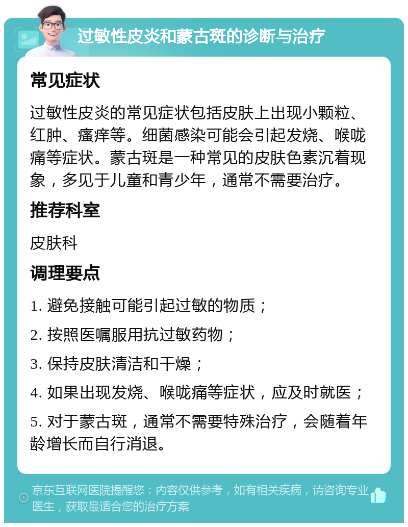 过敏性皮炎和蒙古斑的诊断与治疗 常见症状 过敏性皮炎的常见症状包括皮肤上出现小颗粒、红肿、瘙痒等。细菌感染可能会引起发烧、喉咙痛等症状。蒙古斑是一种常见的皮肤色素沉着现象，多见于儿童和青少年，通常不需要治疗。 推荐科室 皮肤科 调理要点 1. 避免接触可能引起过敏的物质； 2. 按照医嘱服用抗过敏药物； 3. 保持皮肤清洁和干燥； 4. 如果出现发烧、喉咙痛等症状，应及时就医； 5. 对于蒙古斑，通常不需要特殊治疗，会随着年龄增长而自行消退。