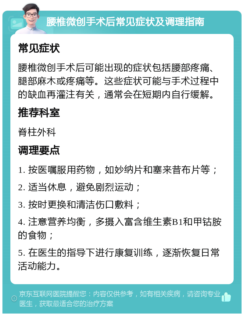 腰椎微创手术后常见症状及调理指南 常见症状 腰椎微创手术后可能出现的症状包括腰部疼痛、腿部麻木或疼痛等。这些症状可能与手术过程中的缺血再灌注有关，通常会在短期内自行缓解。 推荐科室 脊柱外科 调理要点 1. 按医嘱服用药物，如妙纳片和塞来昔布片等； 2. 适当休息，避免剧烈运动； 3. 按时更换和清洁伤口敷料； 4. 注意营养均衡，多摄入富含维生素B1和甲钴胺的食物； 5. 在医生的指导下进行康复训练，逐渐恢复日常活动能力。