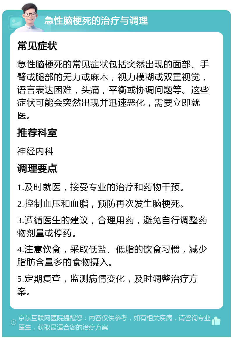 急性脑梗死的治疗与调理 常见症状 急性脑梗死的常见症状包括突然出现的面部、手臂或腿部的无力或麻木，视力模糊或双重视觉，语言表达困难，头痛，平衡或协调问题等。这些症状可能会突然出现并迅速恶化，需要立即就医。 推荐科室 神经内科 调理要点 1.及时就医，接受专业的治疗和药物干预。 2.控制血压和血脂，预防再次发生脑梗死。 3.遵循医生的建议，合理用药，避免自行调整药物剂量或停药。 4.注意饮食，采取低盐、低脂的饮食习惯，减少脂肪含量多的食物摄入。 5.定期复查，监测病情变化，及时调整治疗方案。