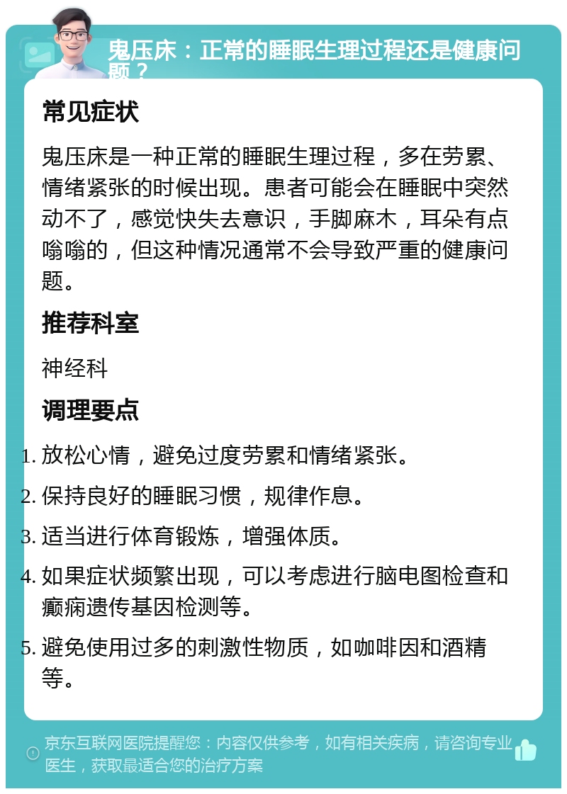 鬼压床：正常的睡眠生理过程还是健康问题？ 常见症状 鬼压床是一种正常的睡眠生理过程，多在劳累、情绪紧张的时候出现。患者可能会在睡眠中突然动不了，感觉快失去意识，手脚麻木，耳朵有点嗡嗡的，但这种情况通常不会导致严重的健康问题。 推荐科室 神经科 调理要点 放松心情，避免过度劳累和情绪紧张。 保持良好的睡眠习惯，规律作息。 适当进行体育锻炼，增强体质。 如果症状频繁出现，可以考虑进行脑电图检查和癫痫遗传基因检测等。 避免使用过多的刺激性物质，如咖啡因和酒精等。