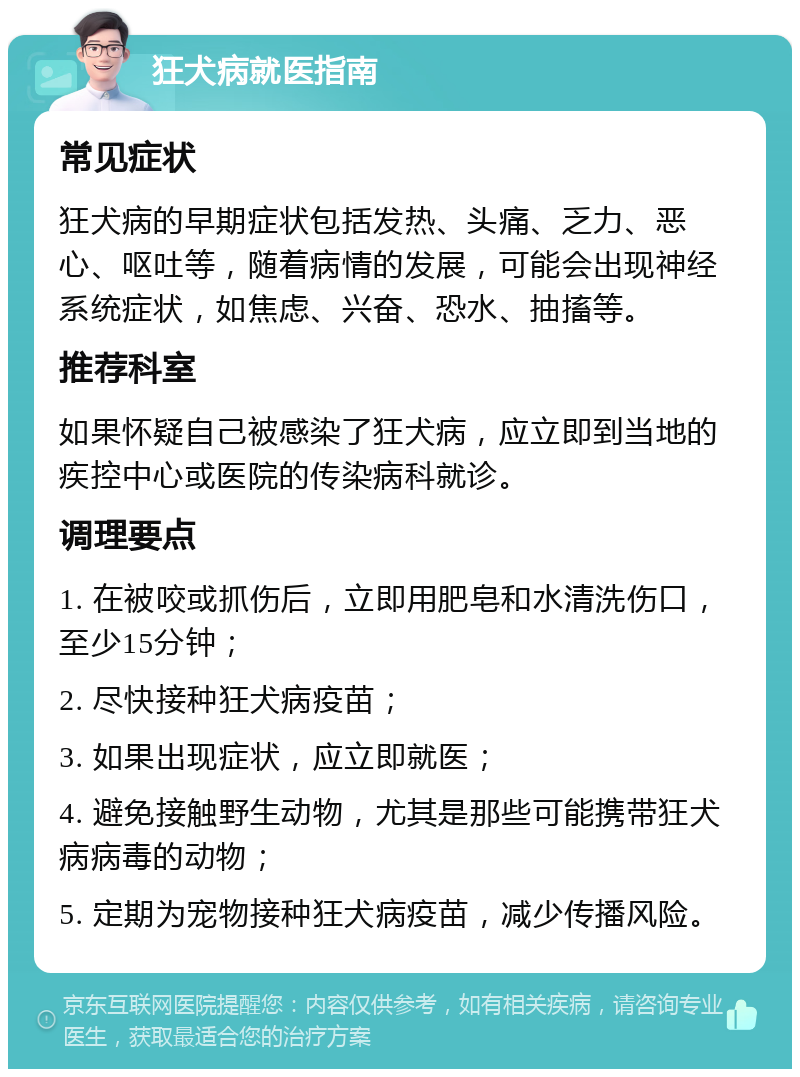 狂犬病就医指南 常见症状 狂犬病的早期症状包括发热、头痛、乏力、恶心、呕吐等，随着病情的发展，可能会出现神经系统症状，如焦虑、兴奋、恐水、抽搐等。 推荐科室 如果怀疑自己被感染了狂犬病，应立即到当地的疾控中心或医院的传染病科就诊。 调理要点 1. 在被咬或抓伤后，立即用肥皂和水清洗伤口，至少15分钟； 2. 尽快接种狂犬病疫苗； 3. 如果出现症状，应立即就医； 4. 避免接触野生动物，尤其是那些可能携带狂犬病病毒的动物； 5. 定期为宠物接种狂犬病疫苗，减少传播风险。