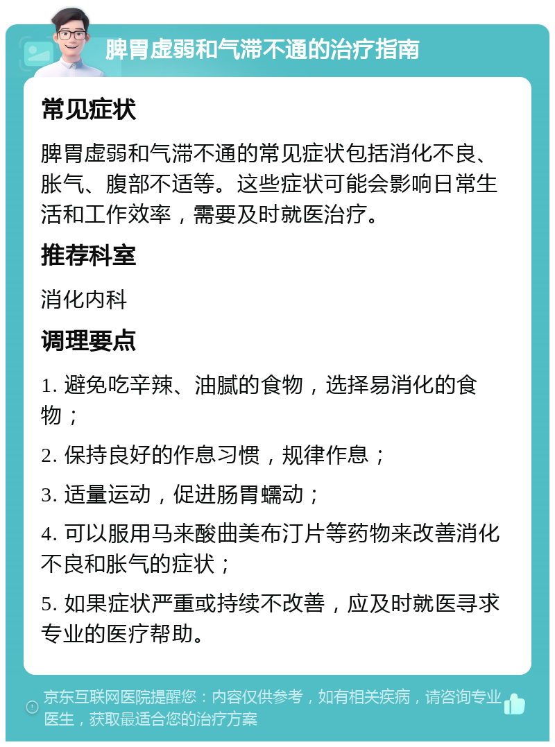 脾胃虚弱和气滞不通的治疗指南 常见症状 脾胃虚弱和气滞不通的常见症状包括消化不良、胀气、腹部不适等。这些症状可能会影响日常生活和工作效率，需要及时就医治疗。 推荐科室 消化内科 调理要点 1. 避免吃辛辣、油腻的食物，选择易消化的食物； 2. 保持良好的作息习惯，规律作息； 3. 适量运动，促进肠胃蠕动； 4. 可以服用马来酸曲美布汀片等药物来改善消化不良和胀气的症状； 5. 如果症状严重或持续不改善，应及时就医寻求专业的医疗帮助。