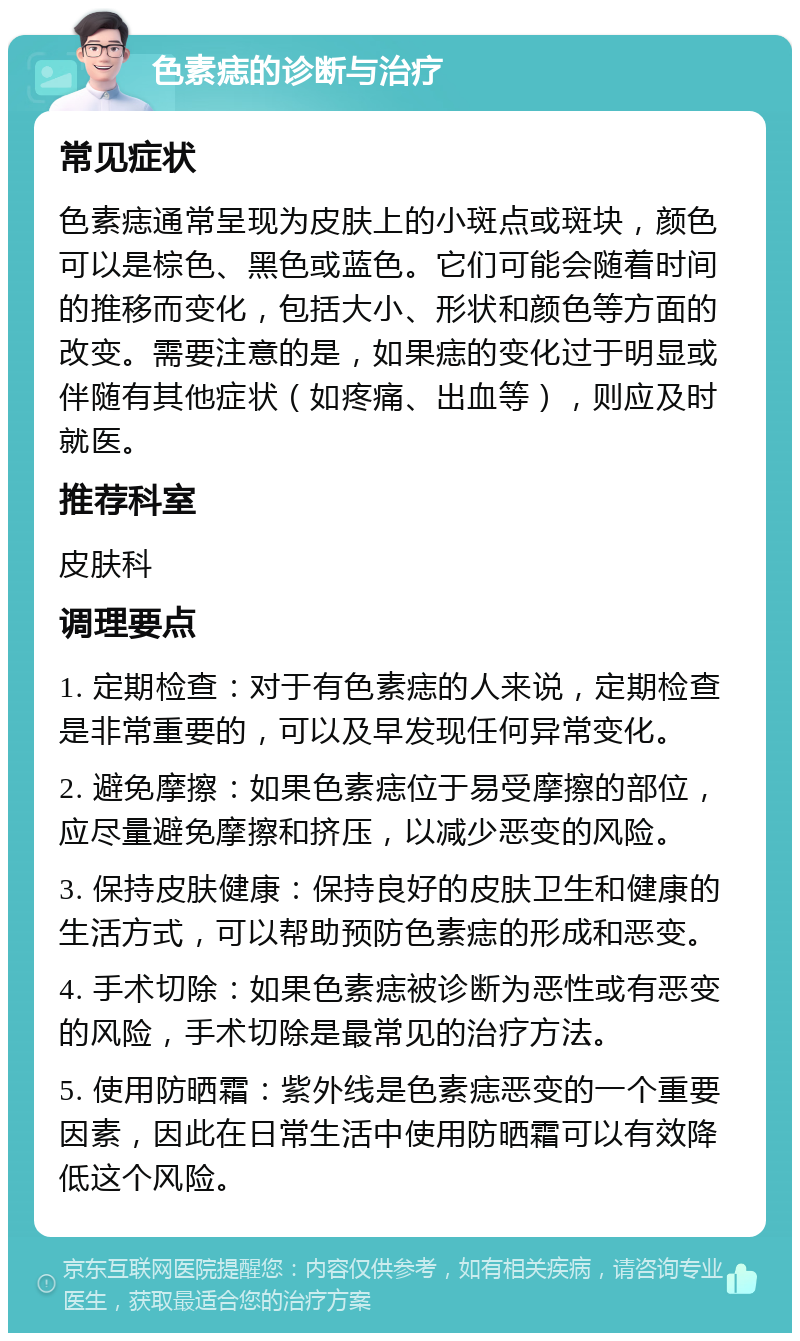 色素痣的诊断与治疗 常见症状 色素痣通常呈现为皮肤上的小斑点或斑块，颜色可以是棕色、黑色或蓝色。它们可能会随着时间的推移而变化，包括大小、形状和颜色等方面的改变。需要注意的是，如果痣的变化过于明显或伴随有其他症状（如疼痛、出血等），则应及时就医。 推荐科室 皮肤科 调理要点 1. 定期检查：对于有色素痣的人来说，定期检查是非常重要的，可以及早发现任何异常变化。 2. 避免摩擦：如果色素痣位于易受摩擦的部位，应尽量避免摩擦和挤压，以减少恶变的风险。 3. 保持皮肤健康：保持良好的皮肤卫生和健康的生活方式，可以帮助预防色素痣的形成和恶变。 4. 手术切除：如果色素痣被诊断为恶性或有恶变的风险，手术切除是最常见的治疗方法。 5. 使用防晒霜：紫外线是色素痣恶变的一个重要因素，因此在日常生活中使用防晒霜可以有效降低这个风险。