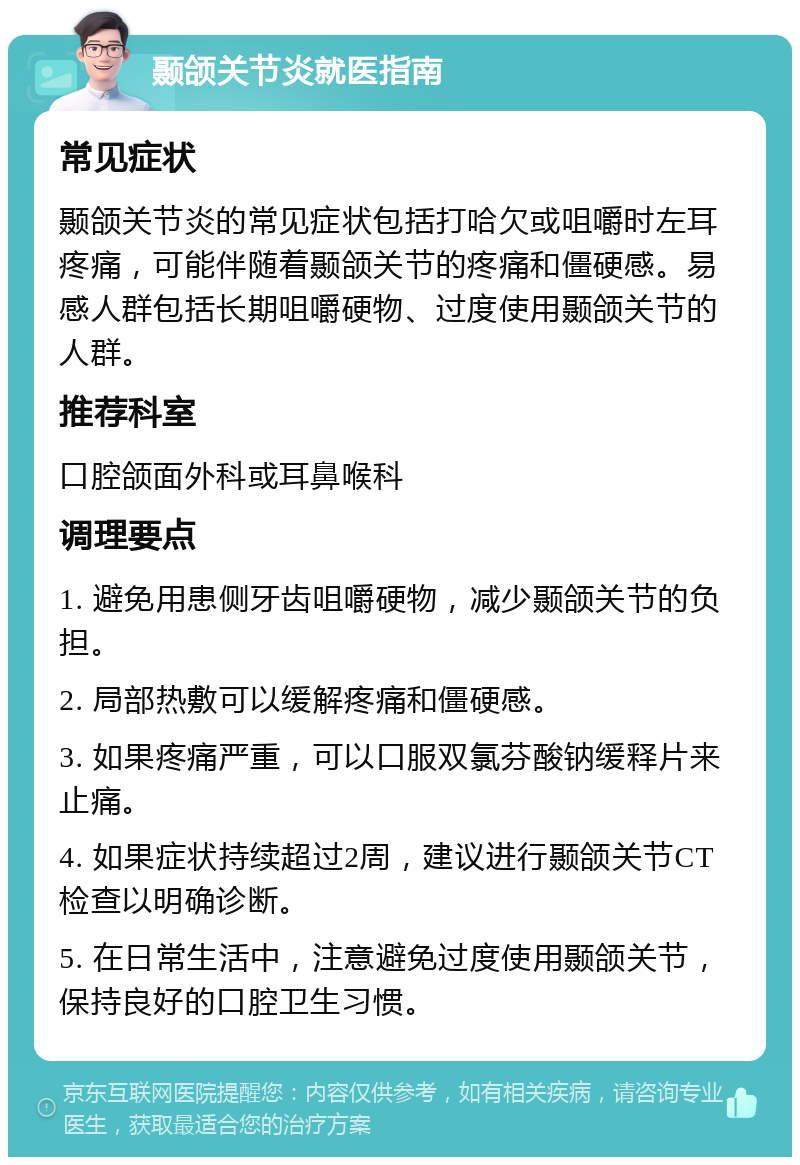 颞颌关节炎就医指南 常见症状 颞颌关节炎的常见症状包括打哈欠或咀嚼时左耳疼痛，可能伴随着颞颌关节的疼痛和僵硬感。易感人群包括长期咀嚼硬物、过度使用颞颌关节的人群。 推荐科室 口腔颌面外科或耳鼻喉科 调理要点 1. 避免用患侧牙齿咀嚼硬物，减少颞颌关节的负担。 2. 局部热敷可以缓解疼痛和僵硬感。 3. 如果疼痛严重，可以口服双氯芬酸钠缓释片来止痛。 4. 如果症状持续超过2周，建议进行颞颌关节CT检查以明确诊断。 5. 在日常生活中，注意避免过度使用颞颌关节，保持良好的口腔卫生习惯。