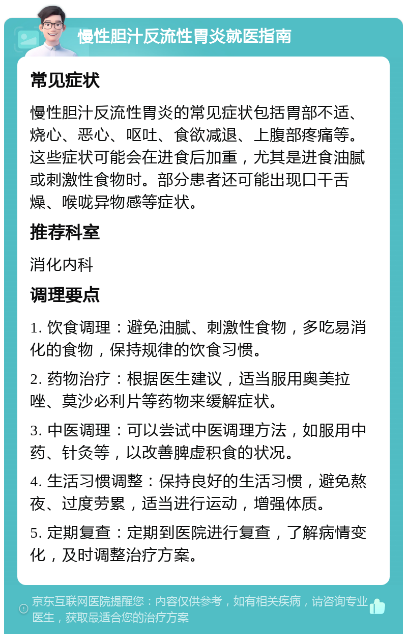 慢性胆汁反流性胃炎就医指南 常见症状 慢性胆汁反流性胃炎的常见症状包括胃部不适、烧心、恶心、呕吐、食欲减退、上腹部疼痛等。这些症状可能会在进食后加重，尤其是进食油腻或刺激性食物时。部分患者还可能出现口干舌燥、喉咙异物感等症状。 推荐科室 消化内科 调理要点 1. 饮食调理：避免油腻、刺激性食物，多吃易消化的食物，保持规律的饮食习惯。 2. 药物治疗：根据医生建议，适当服用奥美拉唑、莫沙必利片等药物来缓解症状。 3. 中医调理：可以尝试中医调理方法，如服用中药、针灸等，以改善脾虚积食的状况。 4. 生活习惯调整：保持良好的生活习惯，避免熬夜、过度劳累，适当进行运动，增强体质。 5. 定期复查：定期到医院进行复查，了解病情变化，及时调整治疗方案。