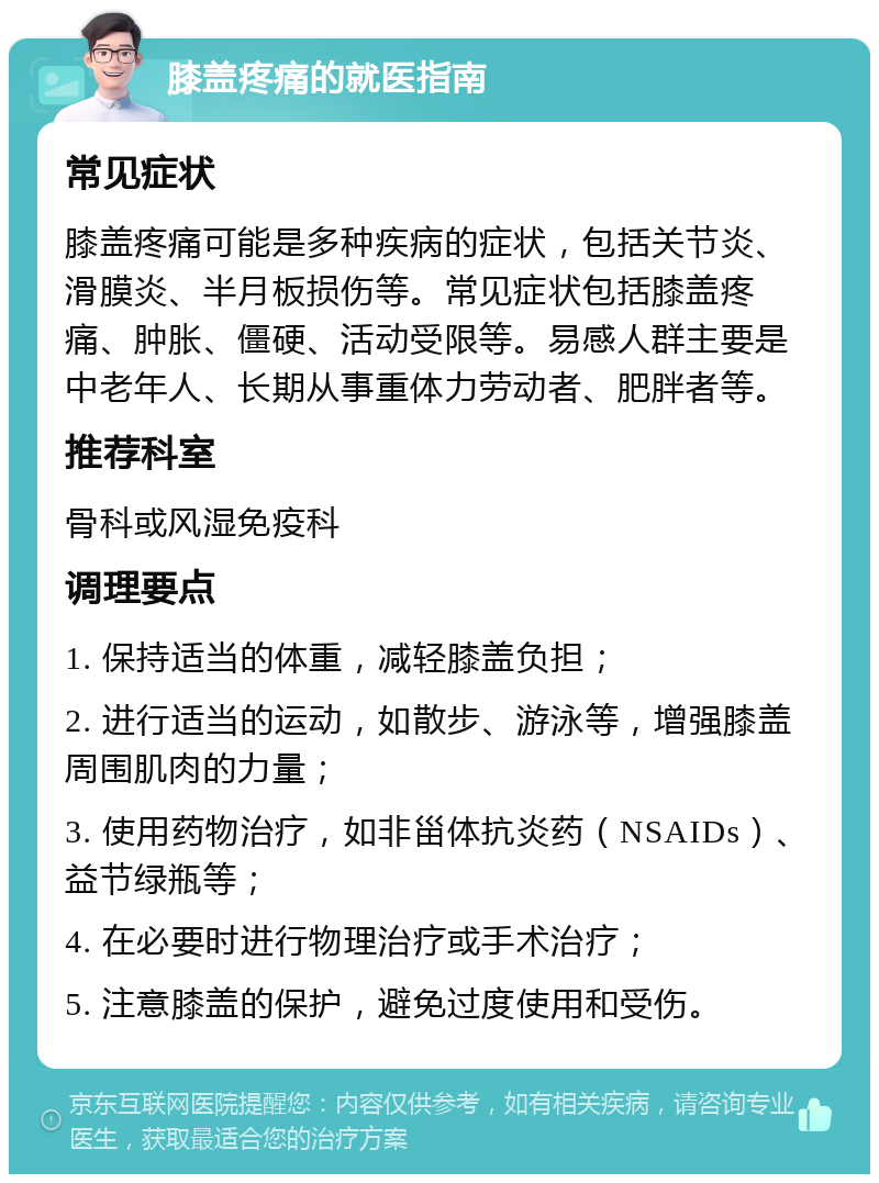 膝盖疼痛的就医指南 常见症状 膝盖疼痛可能是多种疾病的症状，包括关节炎、滑膜炎、半月板损伤等。常见症状包括膝盖疼痛、肿胀、僵硬、活动受限等。易感人群主要是中老年人、长期从事重体力劳动者、肥胖者等。 推荐科室 骨科或风湿免疫科 调理要点 1. 保持适当的体重，减轻膝盖负担； 2. 进行适当的运动，如散步、游泳等，增强膝盖周围肌肉的力量； 3. 使用药物治疗，如非甾体抗炎药（NSAIDs）、益节绿瓶等； 4. 在必要时进行物理治疗或手术治疗； 5. 注意膝盖的保护，避免过度使用和受伤。