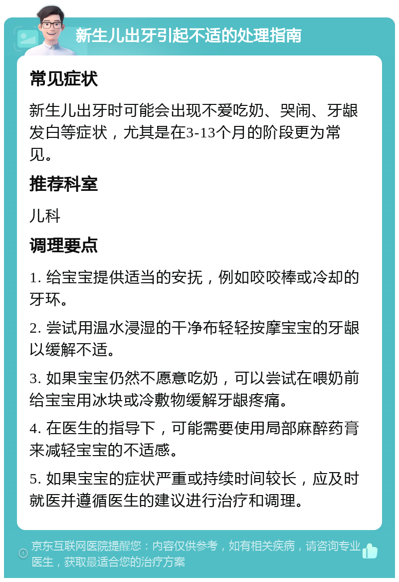 新生儿出牙引起不适的处理指南 常见症状 新生儿出牙时可能会出现不爱吃奶、哭闹、牙龈发白等症状，尤其是在3-13个月的阶段更为常见。 推荐科室 儿科 调理要点 1. 给宝宝提供适当的安抚，例如咬咬棒或冷却的牙环。 2. 尝试用温水浸湿的干净布轻轻按摩宝宝的牙龈以缓解不适。 3. 如果宝宝仍然不愿意吃奶，可以尝试在喂奶前给宝宝用冰块或冷敷物缓解牙龈疼痛。 4. 在医生的指导下，可能需要使用局部麻醉药膏来减轻宝宝的不适感。 5. 如果宝宝的症状严重或持续时间较长，应及时就医并遵循医生的建议进行治疗和调理。