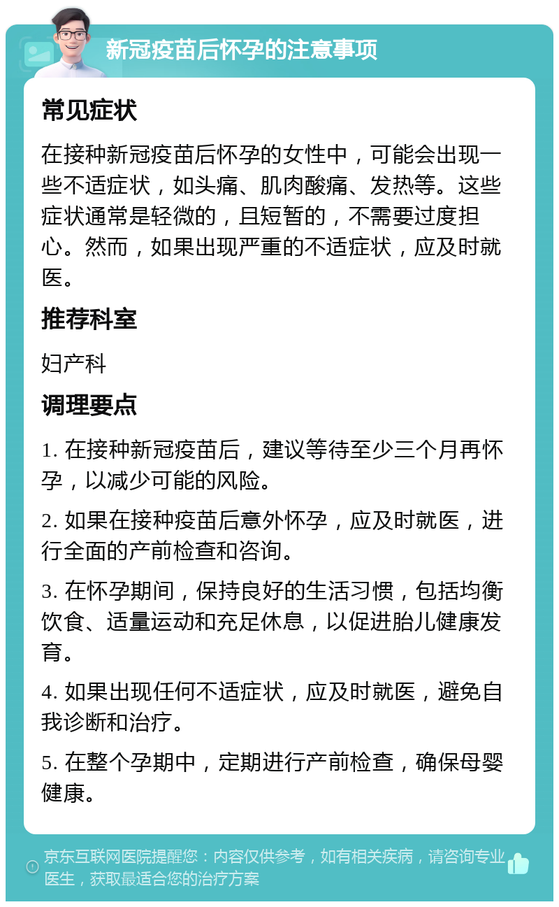 新冠疫苗后怀孕的注意事项 常见症状 在接种新冠疫苗后怀孕的女性中，可能会出现一些不适症状，如头痛、肌肉酸痛、发热等。这些症状通常是轻微的，且短暂的，不需要过度担心。然而，如果出现严重的不适症状，应及时就医。 推荐科室 妇产科 调理要点 1. 在接种新冠疫苗后，建议等待至少三个月再怀孕，以减少可能的风险。 2. 如果在接种疫苗后意外怀孕，应及时就医，进行全面的产前检查和咨询。 3. 在怀孕期间，保持良好的生活习惯，包括均衡饮食、适量运动和充足休息，以促进胎儿健康发育。 4. 如果出现任何不适症状，应及时就医，避免自我诊断和治疗。 5. 在整个孕期中，定期进行产前检查，确保母婴健康。