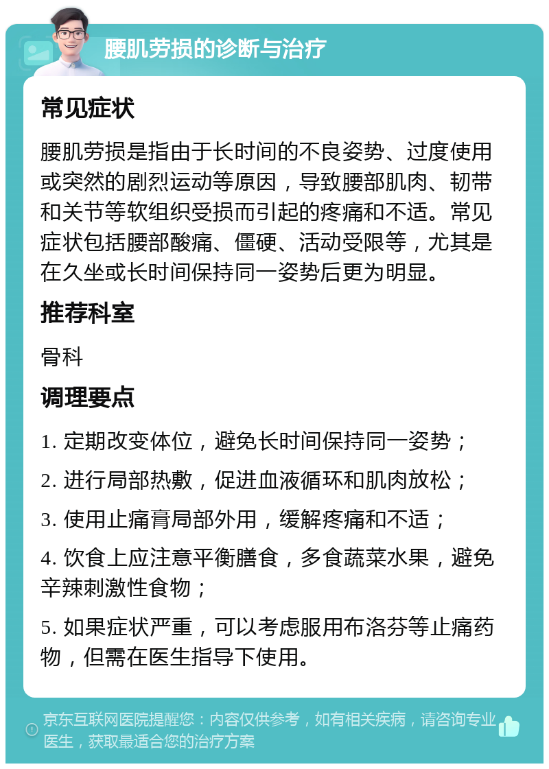 腰肌劳损的诊断与治疗 常见症状 腰肌劳损是指由于长时间的不良姿势、过度使用或突然的剧烈运动等原因，导致腰部肌肉、韧带和关节等软组织受损而引起的疼痛和不适。常见症状包括腰部酸痛、僵硬、活动受限等，尤其是在久坐或长时间保持同一姿势后更为明显。 推荐科室 骨科 调理要点 1. 定期改变体位，避免长时间保持同一姿势； 2. 进行局部热敷，促进血液循环和肌肉放松； 3. 使用止痛膏局部外用，缓解疼痛和不适； 4. 饮食上应注意平衡膳食，多食蔬菜水果，避免辛辣刺激性食物； 5. 如果症状严重，可以考虑服用布洛芬等止痛药物，但需在医生指导下使用。