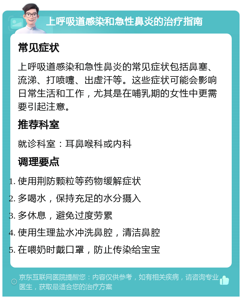 上呼吸道感染和急性鼻炎的治疗指南 常见症状 上呼吸道感染和急性鼻炎的常见症状包括鼻塞、流涕、打喷嚏、出虚汗等。这些症状可能会影响日常生活和工作，尤其是在哺乳期的女性中更需要引起注意。 推荐科室 就诊科室：耳鼻喉科或内科 调理要点 使用荆防颗粒等药物缓解症状 多喝水，保持充足的水分摄入 多休息，避免过度劳累 使用生理盐水冲洗鼻腔，清洁鼻腔 在喂奶时戴口罩，防止传染给宝宝