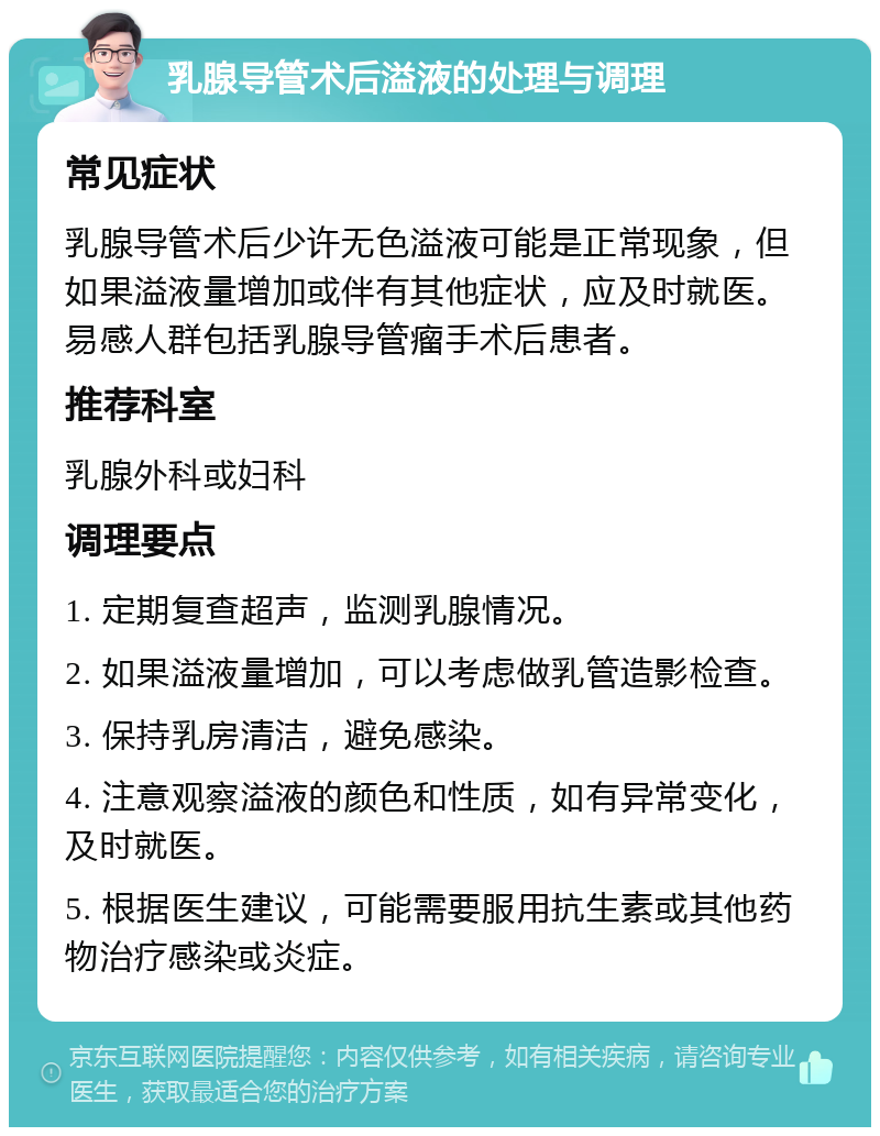 乳腺导管术后溢液的处理与调理 常见症状 乳腺导管术后少许无色溢液可能是正常现象，但如果溢液量增加或伴有其他症状，应及时就医。易感人群包括乳腺导管瘤手术后患者。 推荐科室 乳腺外科或妇科 调理要点 1. 定期复查超声，监测乳腺情况。 2. 如果溢液量增加，可以考虑做乳管造影检查。 3. 保持乳房清洁，避免感染。 4. 注意观察溢液的颜色和性质，如有异常变化，及时就医。 5. 根据医生建议，可能需要服用抗生素或其他药物治疗感染或炎症。