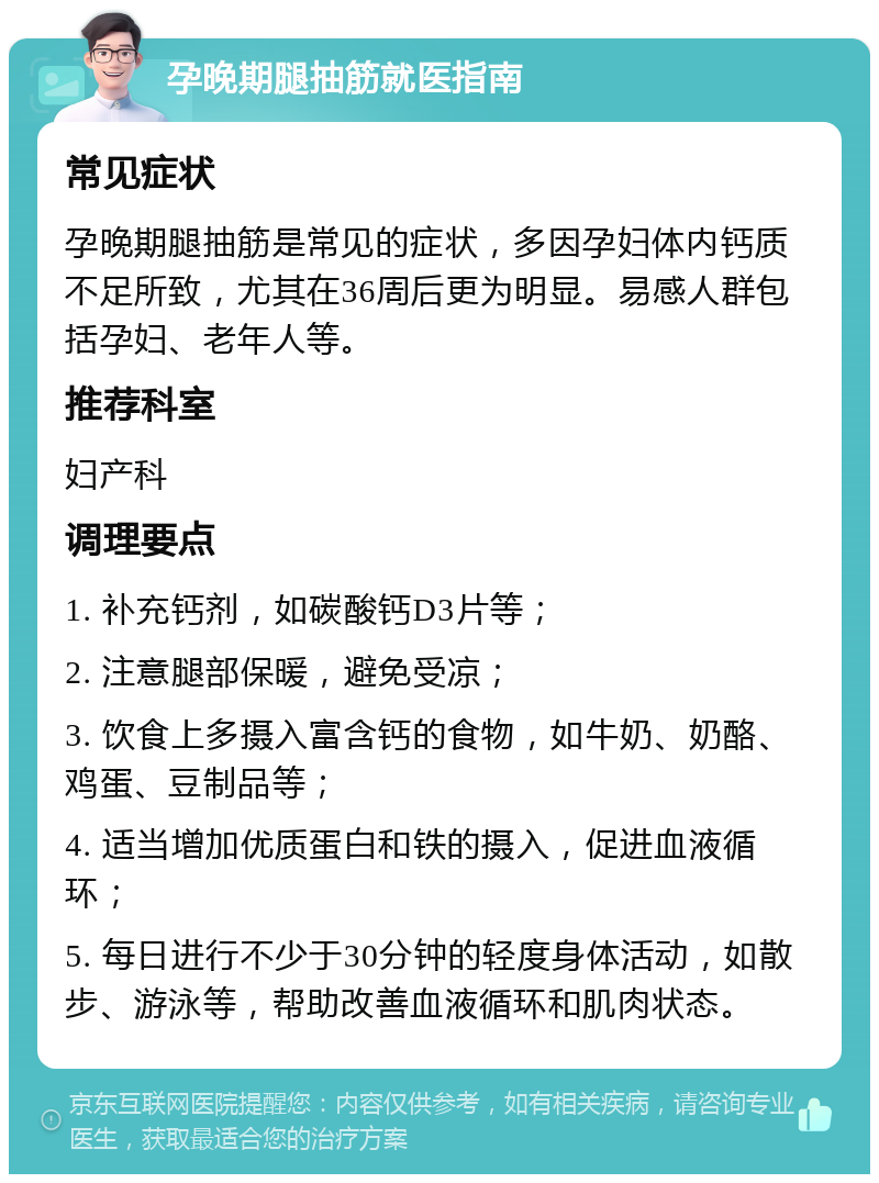 孕晚期腿抽筋就医指南 常见症状 孕晚期腿抽筋是常见的症状，多因孕妇体内钙质不足所致，尤其在36周后更为明显。易感人群包括孕妇、老年人等。 推荐科室 妇产科 调理要点 1. 补充钙剂，如碳酸钙D3片等； 2. 注意腿部保暖，避免受凉； 3. 饮食上多摄入富含钙的食物，如牛奶、奶酪、鸡蛋、豆制品等； 4. 适当增加优质蛋白和铁的摄入，促进血液循环； 5. 每日进行不少于30分钟的轻度身体活动，如散步、游泳等，帮助改善血液循环和肌肉状态。