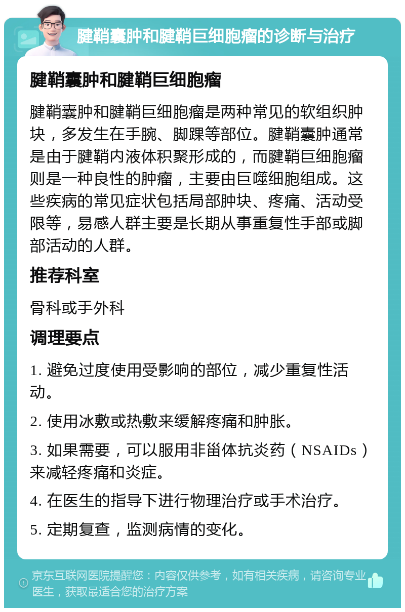 腱鞘囊肿和腱鞘巨细胞瘤的诊断与治疗 腱鞘囊肿和腱鞘巨细胞瘤 腱鞘囊肿和腱鞘巨细胞瘤是两种常见的软组织肿块，多发生在手腕、脚踝等部位。腱鞘囊肿通常是由于腱鞘内液体积聚形成的，而腱鞘巨细胞瘤则是一种良性的肿瘤，主要由巨噬细胞组成。这些疾病的常见症状包括局部肿块、疼痛、活动受限等，易感人群主要是长期从事重复性手部或脚部活动的人群。 推荐科室 骨科或手外科 调理要点 1. 避免过度使用受影响的部位，减少重复性活动。 2. 使用冰敷或热敷来缓解疼痛和肿胀。 3. 如果需要，可以服用非甾体抗炎药（NSAIDs）来减轻疼痛和炎症。 4. 在医生的指导下进行物理治疗或手术治疗。 5. 定期复查，监测病情的变化。