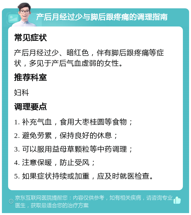 产后月经过少与脚后跟疼痛的调理指南 常见症状 产后月经过少、暗红色，伴有脚后跟疼痛等症状，多见于产后气血虚弱的女性。 推荐科室 妇科 调理要点 1. 补充气血，食用大枣桂圆等食物； 2. 避免劳累，保持良好的休息； 3. 可以服用益母草颗粒等中药调理； 4. 注意保暖，防止受风； 5. 如果症状持续或加重，应及时就医检查。