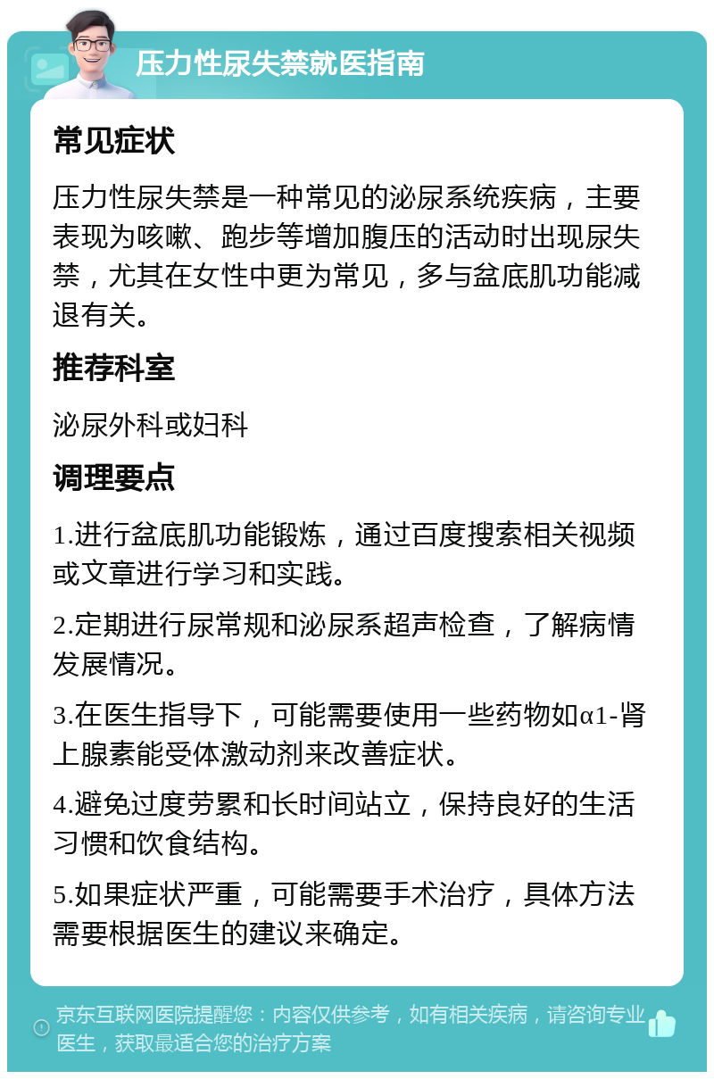 压力性尿失禁就医指南 常见症状 压力性尿失禁是一种常见的泌尿系统疾病，主要表现为咳嗽、跑步等增加腹压的活动时出现尿失禁，尤其在女性中更为常见，多与盆底肌功能减退有关。 推荐科室 泌尿外科或妇科 调理要点 1.进行盆底肌功能锻炼，通过百度搜索相关视频或文章进行学习和实践。 2.定期进行尿常规和泌尿系超声检查，了解病情发展情况。 3.在医生指导下，可能需要使用一些药物如α1-肾上腺素能受体激动剂来改善症状。 4.避免过度劳累和长时间站立，保持良好的生活习惯和饮食结构。 5.如果症状严重，可能需要手术治疗，具体方法需要根据医生的建议来确定。