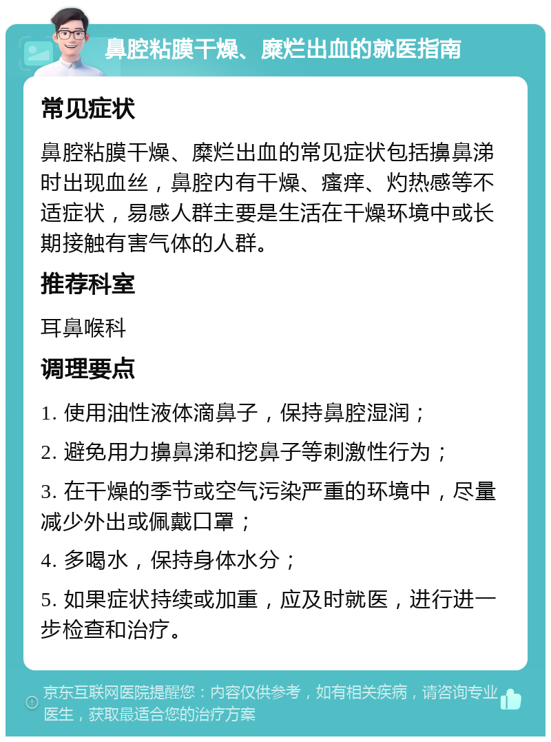 鼻腔粘膜干燥、糜烂出血的就医指南 常见症状 鼻腔粘膜干燥、糜烂出血的常见症状包括擤鼻涕时出现血丝，鼻腔内有干燥、瘙痒、灼热感等不适症状，易感人群主要是生活在干燥环境中或长期接触有害气体的人群。 推荐科室 耳鼻喉科 调理要点 1. 使用油性液体滴鼻子，保持鼻腔湿润； 2. 避免用力擤鼻涕和挖鼻子等刺激性行为； 3. 在干燥的季节或空气污染严重的环境中，尽量减少外出或佩戴口罩； 4. 多喝水，保持身体水分； 5. 如果症状持续或加重，应及时就医，进行进一步检查和治疗。