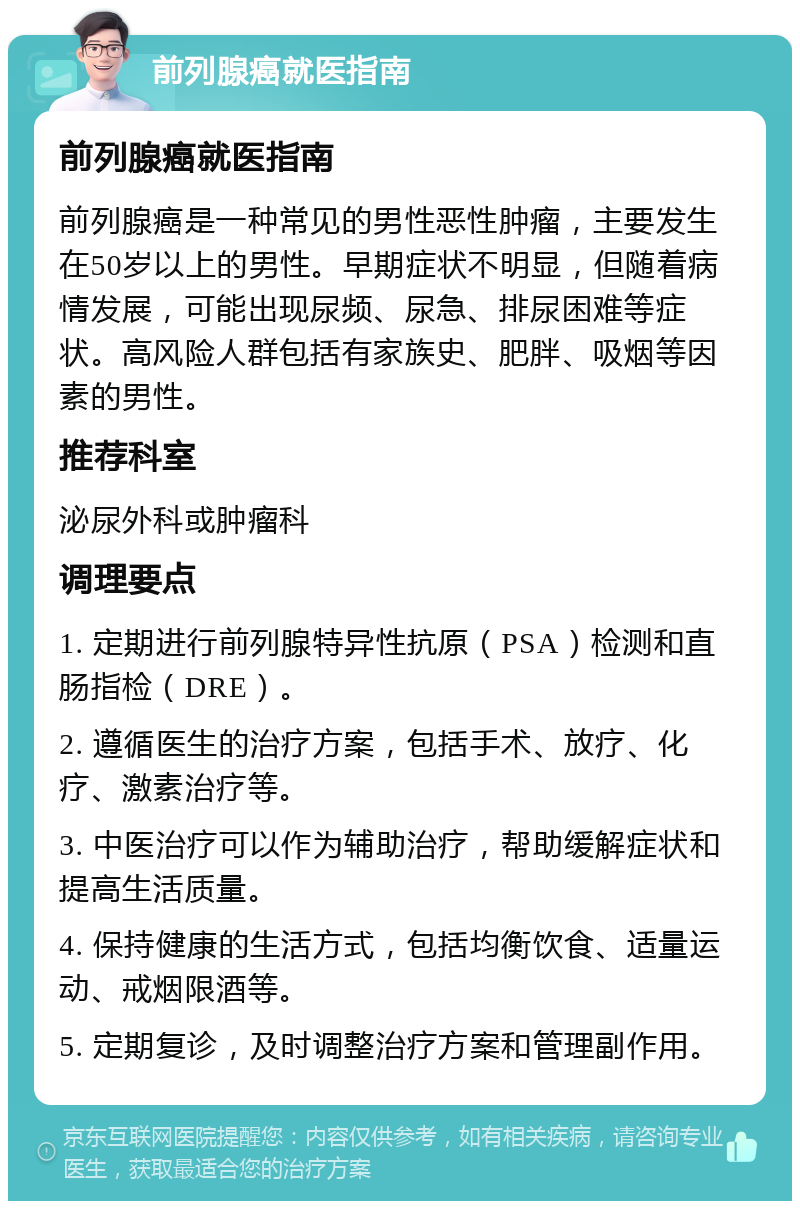 前列腺癌就医指南 前列腺癌就医指南 前列腺癌是一种常见的男性恶性肿瘤，主要发生在50岁以上的男性。早期症状不明显，但随着病情发展，可能出现尿频、尿急、排尿困难等症状。高风险人群包括有家族史、肥胖、吸烟等因素的男性。 推荐科室 泌尿外科或肿瘤科 调理要点 1. 定期进行前列腺特异性抗原（PSA）检测和直肠指检（DRE）。 2. 遵循医生的治疗方案，包括手术、放疗、化疗、激素治疗等。 3. 中医治疗可以作为辅助治疗，帮助缓解症状和提高生活质量。 4. 保持健康的生活方式，包括均衡饮食、适量运动、戒烟限酒等。 5. 定期复诊，及时调整治疗方案和管理副作用。